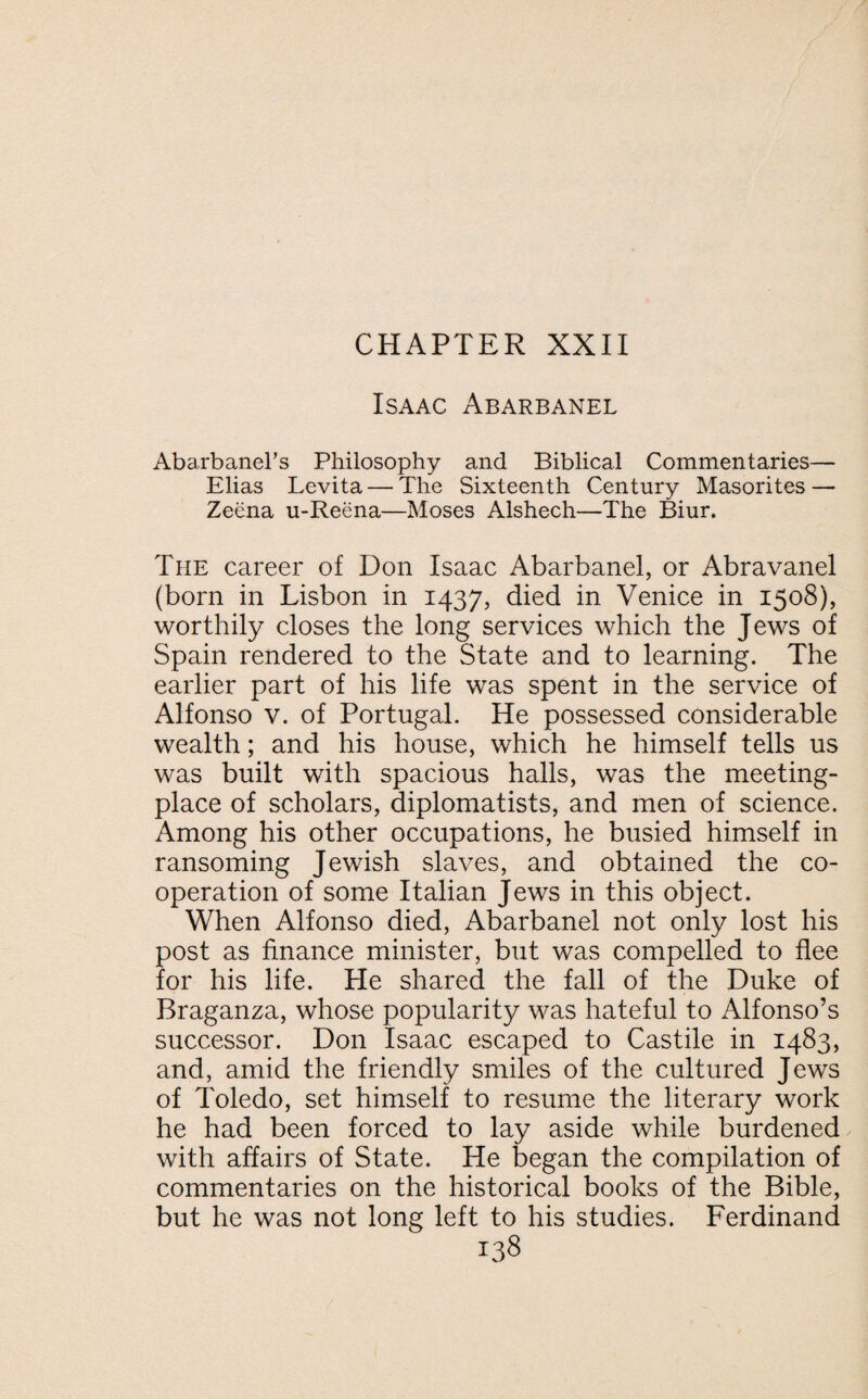Isaac Abarbanel Abarbanel’s Philosophy and Biblical Commentaries— Elias Levita — The Sixteenth Century Masorites — Zeena u-Reena—Moses Alshech—The Biur. The career of Don Isaac Abarbanel, or Abravanel (born in Lisbon in 1437, died in Venice in 1508), worthily closes the long services which the Jews of Spain rendered to the State and to learning. The earlier part of his life was spent in the service of Alfonso v. of Portugal. He possessed considerable wealth; and his house, which he himself tells us was built with spacious halls, was the meeting- place of scholars, diplomatists, and men of science. Among his other occupations, he busied himself in ransoming Jewish slaves, and obtained the co¬ operation of some Italian Jews in this object. When Alfonso died, Abarbanel not only lost his post as finance minister, but was compelled to flee for his life. He shared the fall of the Duke of Braganza, whose popularity was hateful to Alfonso’s successor. Don Isaac escaped to Castile in 1483, and, amid the friendly smiles of the cultured Jews of Toledo, set himself to resume the literary work he had been forced to lay aside while burdened with affairs of State. He began the compilation of commentaries on the historical books of the Bible, but he was not long left to his studies. Ferdinand