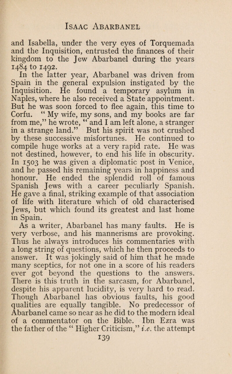 and Isabella, under the very eyes of Torquemada and the Inquisition, entrusted the finances of their kingdom to the Jew Abarbanel during the years 1484 to 1492. In the latter year, Abarbanel was driven from Spain in the general expulsion instigated by the Inquisition. He found a temporary asylum in Naples, where he also received a State appointment. But he was soon forced to flee again, this time to Corfu. 44 My wife, my sons, and my books are far from me,” he wrote, “ and I am left alone, a stranger in a strange land.” But his spirit was not crushed by these successive misfortunes. He continued to compile huge works at a very rapid rate. He was not destined, however, to end his life in obscurity. In 1503 he was given a diplomatic post in Venice, and he passed his remaining years in happiness and honour. He ended the splendid roll of famous Spanish Jews with a career peculiarly Spanish. He gave a final, striking example of that association of life with literature which of old characterised Jews, but which found its greatest and last home in Spain. As a writer, Abarbanel has many faults. He is very verbose, and his mannerisms are provoking. Thus he always introduces his commentaries with a long string of questions, which he then proceeds to answer. It was jokingly said of him that he made many sceptics, for not one in a score of his readers ever got beyond the questions to the answers. There is this truth in the sarcasm, for Abarbanel, despite his apparent lucidity, is very hard to read. Though Abarbanel has obvious faults, his good qualities are equally tangible. No predecessor of Abarbanel came so near as he did to the modern ideal of a commentator on the Bible. Ibn Ezra was the father of the 44 Higher Criticism,” i.e. the attempt