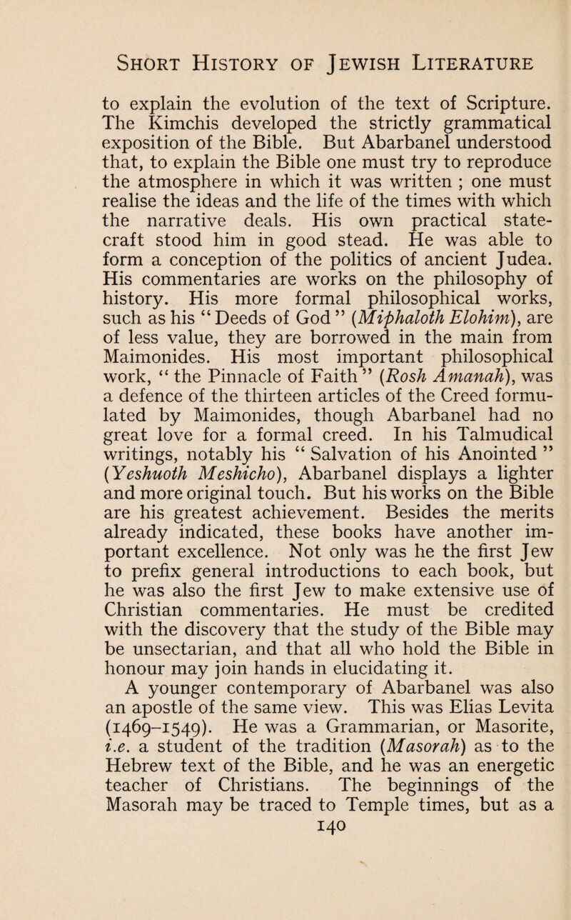 to explain the evolution of the text of Scripture. The Kimchis developed the strictly grammatical exposition of the Bible. But Abarbanel understood that, to explain the Bible one must try to reproduce the atmosphere in which it was written ; one must realise the ideas and the life of the times with which the narrative deals. His own practical state¬ craft stood him in good stead. He was able to form a conception of the politics of ancient Judea. His commentaries are works on the philosophy of history. His more formal philosophical works, such as his “ Deeds of God ” (Miphaloth Elohim), are of less value, they are borrowed in the main from Maimonides. His most important philosophical work, <{ the Pinnacle of Faith ” (Rosh Amanak), was a defence of the thirteen articles of the Creed formu¬ lated by Maimonides, though Abarbanel had no great love for a formal creed. In his Talmudical writings, notably his “ Salvation of his Anointed ” (Yeshuoth Meshicho), Abarbanel displays a lighter and more original touch. But his works on the Bible are his greatest achievement. Besides the merits already indicated, these books have another im¬ portant excellence. Not only was he the first Jew to prefix general introductions to each book, but he was also the first Jew to make extensive use of Christian commentaries. He must be credited with the discovery that the study of the Bible may be unsectarian, and that all who hold the Bible in honour may join hands in elucidating it. A younger contemporary of Abarbanel was also an apostle of the same view. This was Elias Levita (1469-1549). He was a Grammarian, or Masorite, i.e. a student of the tradition (Masorah) as to the Hebrew text of the Bible, and he was an energetic teacher of Christians. The beginnings of the Masorah may be traced to Temple times, but as a