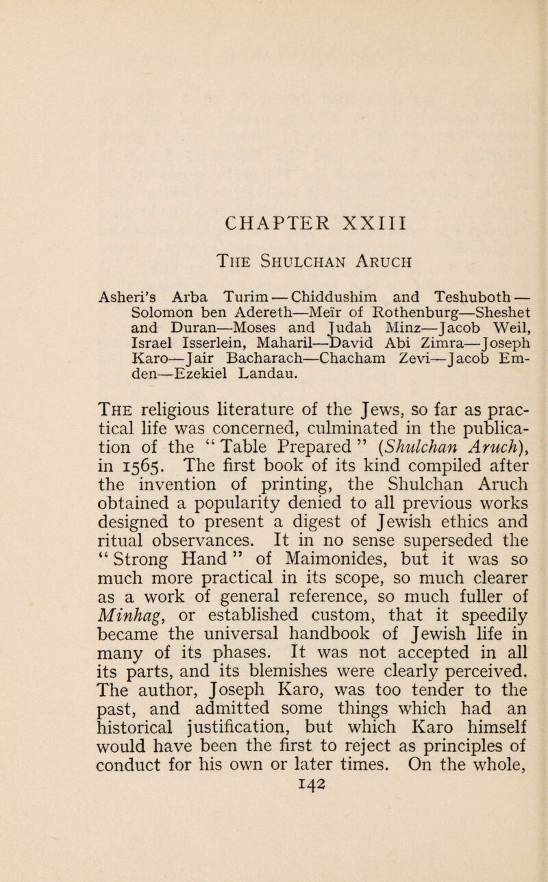 The Shulchan Aruch Asheri’s Arba Turim — Chiddushim and Teshuboth — Solomon ben Adereth—Meir of Rothenburg—Sheshet and Duran—Moses and Judah Minz—Jacob Weil, Israel Isserlein, Maharil—-David Abi Zimra—Joseph Karo—Jair Bacharach—Chacham Zevi—Jacob Em- den—Ezekiel Landau. The religious literature of the Jews, so far as prac¬ tical life was concerned, culminated in the publica¬ tion of the “ Table Prepared ” (Shulchan Aruch), in 1565. The first book of its kind compiled after the invention of printing, the Shulchan Aruch obtained a popularity denied to all previous works designed to present a digest of Jewish ethics and ritual observances. It in no sense superseded the “ Strong Hand55 of Maimonides, but it was so much more practical in its scope, so much clearer as a work of general reference, so much fuller of Minhag, or established custom, that it speedily became the universal handbook of Jewish life in many of its phases. It was not accepted in all its parts, and its blemishes were clearly perceived. The author, Joseph Karo, was too tender to the past, and admitted some things which had an historical justification, but which Karo himself would have been the first to reject as principles of conduct for his own or later times. On the whole,
