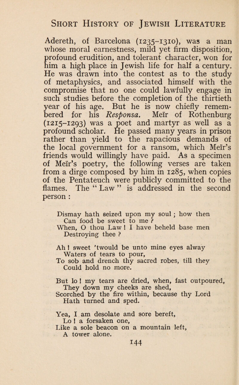 Adereth, of Barcelona (1235-1310), was a man whose moral earnestness, mild yet firm disposition, profound erudition, and tolerant character, won for him a high place in Jewish life for half a century. He was drawn into the contest as to the study of metaphysics, and associated himself with the compromise that no one could lawfully engage in such studies before the completion of the thirtieth year of his age. But he is now chiefly remem¬ bered for his Responsa. Me'ir of Rothenburg (1215-1293) was a poet and martyr as well as a profound scholar. He passed many years in prison rather than yield to the rapacious demands of the local government for a ransom, which Meir’s friends would willingly have paid. As a specimen of Meir’s poetry, the following verses are taken from a dirge composed by him in 1285, when copies of the Pentateuch were publicly committed to the flames. The “ Law ” is addressed in the second person : Dismay hath seized upon my soul ; how then Can food be sweet to me ? When, O thou Law ! I have beheld base men Destroying thee ? Ah I sweet ’twould be unto mine eyes alway Waters of tears to pour, To sob and drench thy sacred robes, till they Could hold no more. But lo ! my tears are dried, when, fast outpoured, They down my cheeks are shed, Scorched by the fire within, because thy Lord Hath turned and sped. Yea, I am desolate and sore bereft, Lo ! a forsaken one, Like a sole beacon on a mountain left, A tower alone.