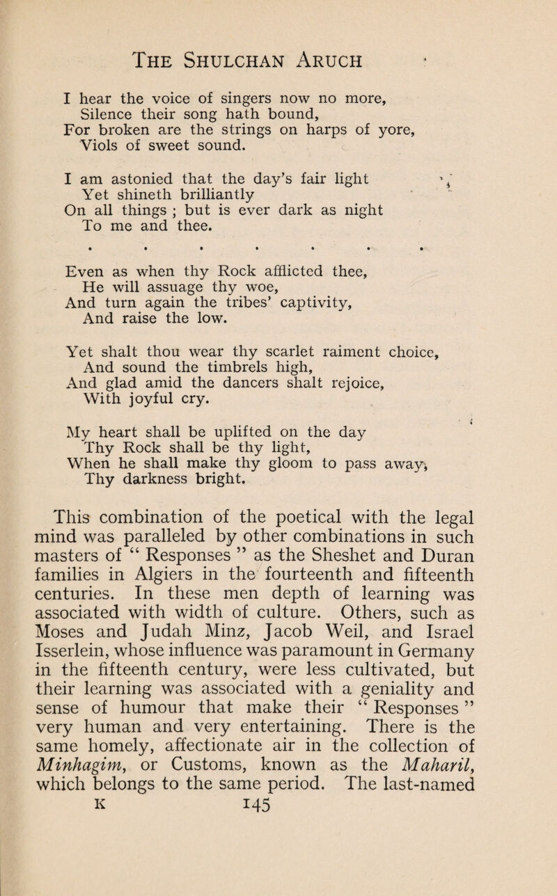 I hear the voice of singers now no more, Silence their song hath bound. For broken are the strings on harps of yore, Viols of sweet sound. I am astonied that the day’s fair light \ Yet shineth brilliantly On all things ; but is ever dark as night To me and thee. Even as when thy Rock afflicted thee, He will assuage thy woe, And turn again the tribes’ captivity, And raise the low. Yet shalt thou wear thy scarlet raiment choice, And sound the timbrels high. And glad amid the dancers shalt rejoice. With joyful cry. My heart shall be uplifted on the day Thy Rock shall be thy light. When he shall make thy gloom to pass awayi, Thy darkness bright. This combination of the poetical with the legal mind was paralleled by other combinations in such masters of “ Responses ” as the Sheshet and Duran families in Algiers in the fourteenth and fifteenth centuries. In these men depth of learning was associated with width of culture. Others, such as Moses and Judah Minz, Jacob Weil, and Israel Isserlein, whose influence was paramount in Germany in the fifteenth century, were less cultivated, but their learning was associated with a geniality and sense of humour that make their “ Responses ” very human and very entertaining. There is the same homely, affectionate air in the collection of Minhagim, or Customs, known as the Maharil, which belongs to the same period. The last-named