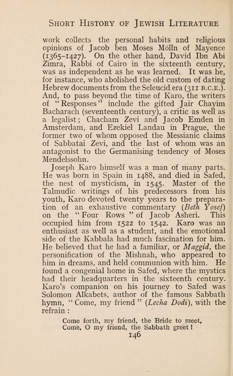 work collects the personal habits and religious opinions of Jacob ben Moses Molln of Mayence (1365-1427). On the other hand, David Ibn Abi Zimra, Rabbi of Cairo in the sixteenth century, was as independent as he was learned. It was he, for instance, who abolished the old custom of dating Hebrew documents from the Seleucid era (311 b.c.e.). And, to pass beyond the time of Karo, the writers of “Responses” include the gifted Jair Chayim Bacharach (seventeenth century), a critic as well as a legalist; Chacham Zevi and J acob Emden in Amsterdam, and Ezekiel Landau in Prague, the former two of whom opposed the Messianic claims of Sabbatai Zevi, and the last of whom was an antagonist to the Germanising tendency of Moses Mendelssohn. Joseph Karo himself was a man of many parts. He was born in Spain in 1488, and died in Safed, the nest of mysticism, in 1545. Master of the Talmudic writings of his predecessors from his youth, Karo devoted twenty years to the prepara¬ tion of an exhaustive commentary (Beth Yosef) on the “ Four Rows ” of Jacob Asheri. This occupied him from 1522 to 1542. Karo was an enthusiast as well as a student, and the emotional side of the Kabbala had much fascination for him. He believed that he had a familiar, or Maggid, the personification of the Mishnah, who appeared to him in dreams, and held communion with him. He found a congenial home in Safed, where the mystics had their headquarters in the sixteenth century. Karo’s companion on his journey to Safed was Solomon Alkabets, author of the famous Sabbath hymn, “ Come, my friend ” (Lecha Dodi), with the refrain : Come forth, my friend, the Bride to meet. Come, O my friend, the Sabbath greet !