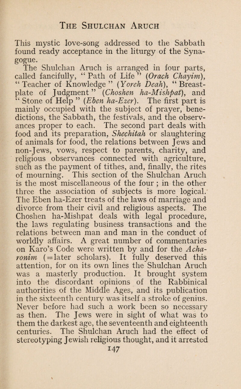 This mystic love-song addressed to the Sabbath found ready acceptance in the liturgy of the Syna¬ gogue. The Shulchan Aruch is arranged in four parts, called fancifully, “ Path of Life ” (Orach Chayim), “Teacher of Knowledge” (Yoreh Beak), “Breast¬ plate of Judgment ” (Choshen ha-Mishpat), and “ Stone of Help ” (Eben ha-Ezer). The first part is mainly occupied with the subject of prayer, bene¬ dictions, the Sabbath, the festivals, and the observ¬ ances proper to each. The second part deals with food and its preparation, Shechitah or slaughtering of animals for food, the relations between Jews and non-Jews, vows, respect to parents, charity, and religious observances connected with agriculture, such as the payment of tithes, and, finally, the rites of mourning. This section of the Shulchan Aruch is the most miscellaneous of the four ; in the other three the association of subjects is more logical.' The Eben ha-Ezer treats of the laws of marriage and divorce from their civil and religious aspects. The Choshen ha-Mishpat deals with legal procedure, the laws regulating business transactions and the relations between man and man in the conduct of worldly affairs. A great number of commentaries on Karo’s Code were written by and for the Acha- ronim ( = later scholars). It fully deserved this attention, for on its own lines the Shulchan Aruch was a masterly production. It brought system into the discordant opinions of the Rabbinical authorities of the Middle Ages, and its publication in the sixteenth century was itself a stroke of genius. Never before had such a work been so necessary as then. The Jews were in sight of what was to them the darkest age, the seventeenth and eighteenth centuries. The Shulchan Aruch had the effect of stereotyping Jewish religious thought, and it arrested