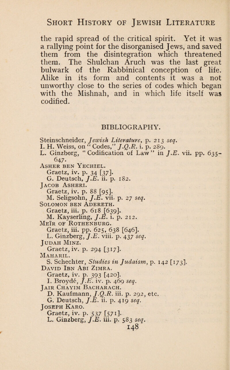 the rapid spread of the critical spirit. Yet it was a rallying point for the disorganised Jews, and saved them from the disintegration which threatened them. The Shulchan Aruch was the last great bulwark of the Rabbinical conception of life. Alike in its form and contents it was a not unworthy close to the series of codes which began with the Mishnah, and in which life itself was codified. BIBLIOGRAPHY. Steinschneider, Jewish Literature, p. 213 seq. I. H. Weiss, on  Codes,” J.Q.R- i. p. 289. L. Ginzberg, “Codification of Law” in J.E. vii. pp. 635 647. Asher ben Yechiel. Graetz, iv. p. 34 [37]. G. Deutsch, J.E. ii. p. 182. Jacob Asheri. Graetz, iv. p. 88 [95]. M. Seligsohn, J.E. vii. p. 27 seq. Solomon ben Adereth. Graetz, iii. p. 618 [639]. M. Kayserling, J.E. i. p. 212. Meir of Rothenburg. Graetz, iii. pp. 625, 638 [646]. L. Ginzberg, J.E. viii. p. 437 seq. Judah Minz. Graetz, iv. p. 294 [317]. Maharil. S. Schechter, Studies in Judaism, p. 142 [173]. David Ibn Abi Zimra. Graetz, iv. p. 393 [420]. 1. Broyde, J.E. iv. p. 469 seq. Jair Chayim Bacharach. D. Kaufmann, J.Q.R. iii. p. 292, etc. G. Deutsch, J.E. ii. p. 419 seq. Joseph Karo. Graetz, iv. p. 537 [571]. L. Ginzberg, J.E. iii. p. 583 seq.