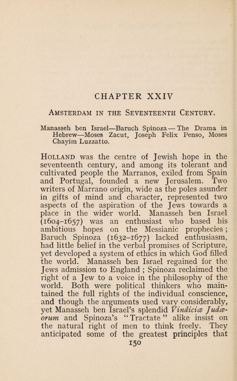 Amsterdam in the Seventeenth Century. Manasseh ben Israel—Baruch Spinoza — The Drama in Hebrew—Moses Zacut, Joseph Felix Penso, Moses Chayim Luzzatto. Holland was the centre of Jewish hope in the seventeenth century, and among its tolerant and cultivated people the Marranos, exiled from Spain and Portugal, founded a new Jerusalem. Two writers of Marrano origin, wide as the poles asunder in gifts of mind and character, represented two aspects of the aspiration of the Jews towards a place in the wider world. Manasseh ben Israel (1604-1657) was an enthusiast who based his ambitious hopes on the Messianic prophecies ; Baruch Spinoza (1632-1677) lacked enthusiasm, had little belief in the verbal promises of Scripture, yet developed a system of ethics in which God filled the world. Manasseh ben Israel regained for the Jews admission to England ; Spinoza reclaimed the right of a Jew to a voice in the philosophy of the world. Both were political thinkers who main¬ tained the full rights of the individual conscience, and though the arguments used vary considerably, yet Manasseh ben Israel’s splendid Vindicia Juda- orum and Spinoza’s “Tractate” alike insist on the natural right of men to think freely. They anticipated some of the greatest principles that