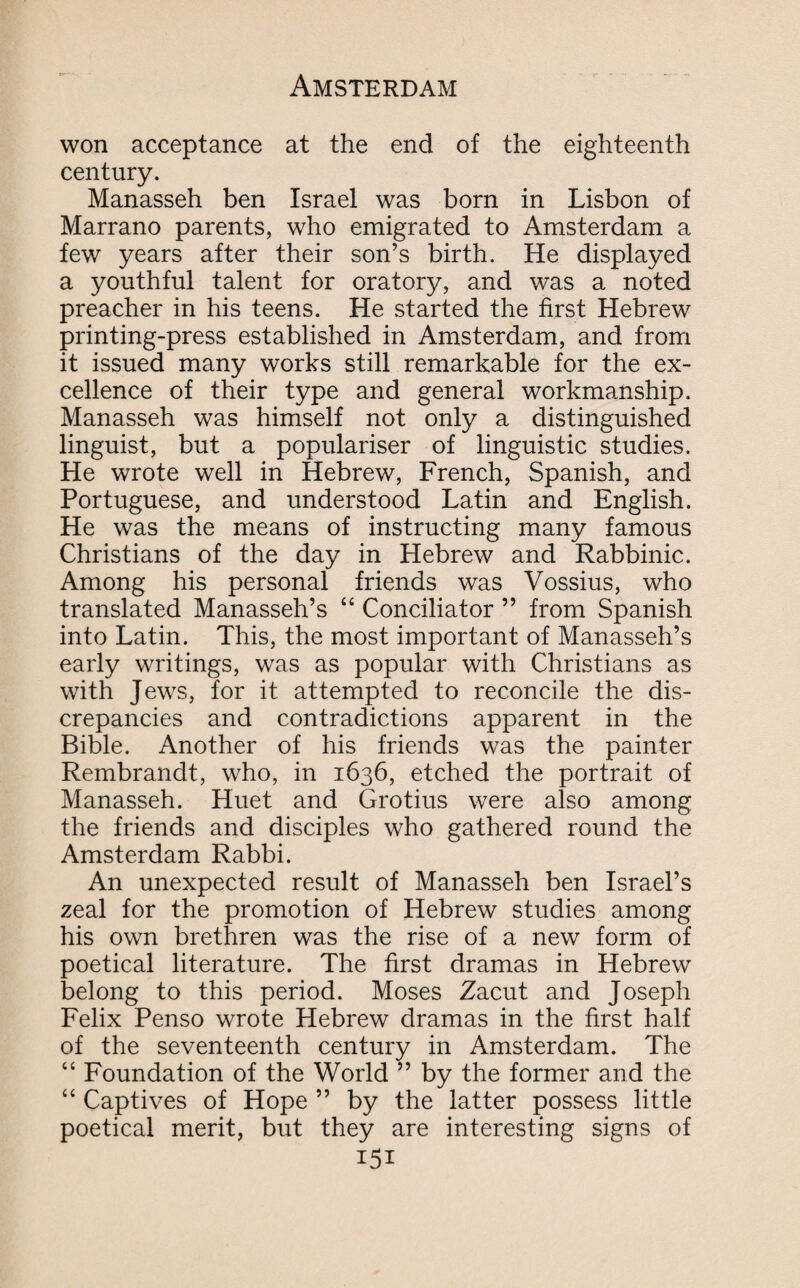 won acceptance at the end of the eighteenth century. Manasseh ben Israel was born in Lisbon of Marrano parents, who emigrated to Amsterdam a few years after their son’s birth. He displayed a youthful talent for oratory, and was a noted preacher in his teens. He started the first Hebrew printing-press established in Amsterdam, and from it issued many works still remarkable for the ex¬ cellence of their type and general workmanship. Manasseh was himself not only a distinguished linguist, but a populariser of linguistic studies. He wrote well in Hebrew, French, Spanish, and Portuguese, and understood Latin and English. He was the means of instructing many famous Christians of the day in Hebrew and Rabbinic. Among his personal friends was Vossius, who translated Manasseh’s “ Conciliator ” from Spanish into Latin. This, the most important of Manasseh’s early writings, was as popular with Christians as with Jews, for it attempted to reconcile the dis¬ crepancies and contradictions apparent in the Bible. Another of his friends was the painter Rembrandt, who, in 1636, etched the portrait of Manasseh. Huet and Grotius were also among the friends and disciples who gathered round the Amsterdam Rabbi. An unexpected result of Manasseh ben Israel’s zeal for the promotion of Hebrew studies among his own brethren was the rise of a new form of poetical literature. The first dramas in Hebrew belong to this period. Moses Zacut and Joseph Felix Penso wrote Hebrew dramas in the first half of the seventeenth century in Amsterdam. The “ Foundation of the World ” by the former and the “ Captives of Hope ” by the latter possess little poetical merit, but they are interesting signs of