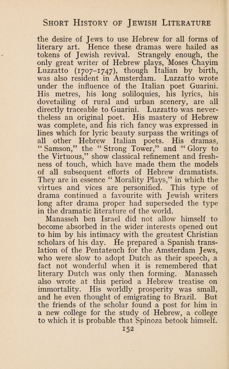 the desire of Jews to use Hebrew for all forms of literary art. Hence these dramas were hailed as tokens of Jewish revival. Strangely enough, the only great writer of Hebrew plays, Moses Chayim Luzzatto (1707-1747), though Italian by birth, was also resident in Amsterdam. Luzzatto wrote under the influence of the Italian poet Guarini. His metres, his long soliloquies, his lyrics, his dovetailing of rural and urban scenery, are all directly traceable to Guarini. Luzzatto was never¬ theless an original poet. His mastery of Hebrew was complete, and his rich fancy was expressed in lines which for lyric beauty surpass the writings of all other Hebrew Italian poets. His dramas, “ Samson,” the “ Strong Tower,” and “ Glory to the Virtuous,” show classical refinement and fresh¬ ness of touch, which have made them the models of all subsequent efforts of Hebrew dramatists. They are in essence “ Morality Plays,” in which the virtues and vices are personified. This type of drama continued a favourite with Jewish writers long after drama proper had superseded the type in the dramatic literature of the world. Manasseh ben Israel did not allow himself to become absorbed in the wider interests opened out to him by his intimacy with the greatest Christian scholars of his day. He prepared a Spanish trans¬ lation of the Pentateuch for the Amsterdam Jews, who were slow to adopt Dutch as their speech, a fact not wonderful when it is remembered that literary Dutch was only then forming. Manasseh also wrote at this period a Hebrew treatise on immortality. His worldly prosperity was small, and he even thought of emigrating to Brazil. But the friends of the scholar found a post for him in a new college for the study of Hebrew, a college to which it is probable that Spinoza betook himself.