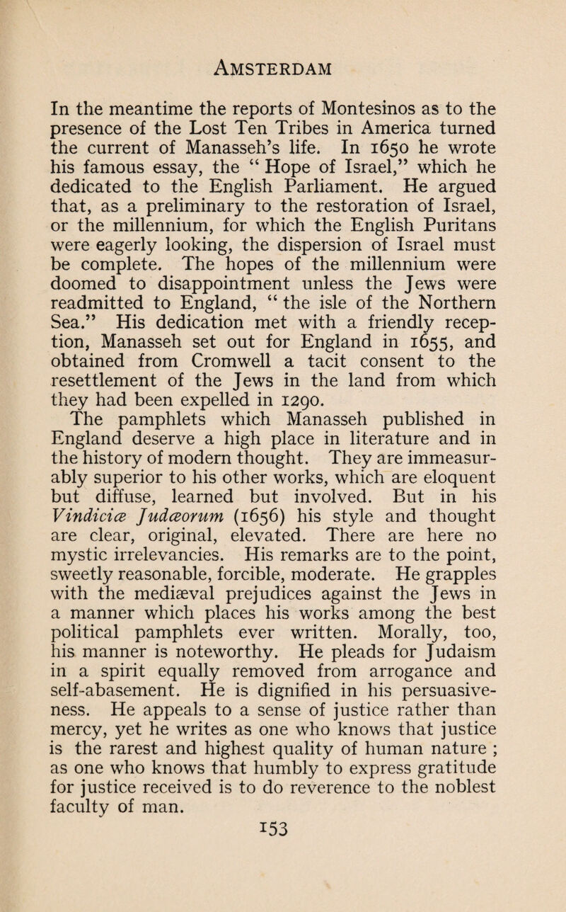 In the meantime the reports of Montesinos as to the presence of the Lost Ten Tribes in America turned the current of Manasseh’s life. In 1650 he wrote his famous essay, the “ Hope of Israel,” which he dedicated to the English Parliament. He argued that, as a preliminary to the restoration of Israel, or the millennium, for which the English Puritans were eagerly looking, the dispersion of Israel must be complete. The hopes of the millennium were doomed to disappointment unless the Jews were readmitted to England, “ the isle of the Northern Sea.” His dedication met with a friendly recep¬ tion, Manasseh set out for England in 1655, and obtained from Cromwell a tacit consent to the resettlement of the Jews in the land from which they had been expelled in 1290. The pamphlets which Manasseh published in England deserve a high place in literature and in the history of modern thought. They are immeasur¬ ably superior to his other works, which are eloquent but diffuse, learned but involved. But in his Vindicia Judaorum (1656) his style and thought are clear, original, elevated. There are here no mystic irrelevancies. His remarks are to the point, sweetly reasonable, forcible, moderate. He grapples with the mediaeval prejudices against the Jews in a manner which places his works among the best political pamphlets ever written. Morally, too, his manner is noteworthy. He pleads for Judaism in a spirit equally removed from arrogance and self-abasement. He is dignified in his persuasive¬ ness. He appeals to a sense of justice rather than mercy, yet he writes as one who knows that justice is the rarest and highest quality of human nature ; as one who knows that humbly to express gratitude for justice received is to do reverence to the noblest faculty of man.