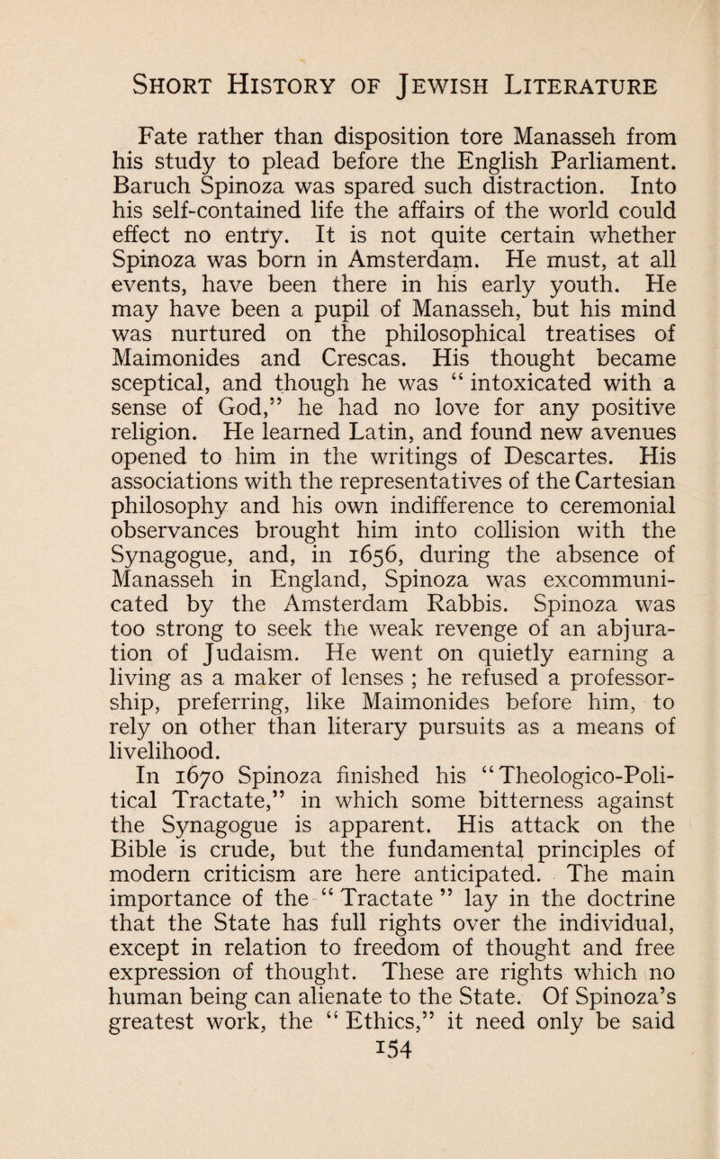 Fate rather than disposition tore Manasseh from his study to plead before the English Parliament. Baruch Spinoza was spared such distraction. Into his self-contained life the affairs of the world could effect no entry. It is not quite certain whether Spinoza was born in Amsterdam. He must, at all events, have been there in his early youth. He may have been a pupil of Manasseh, but his mind was nurtured on the philosophical treatises of Maimonides and Crescas. His thought became sceptical, and though he was “ intoxicated with a sense of God,” he had no love for any positive religion. He learned Latin, and found new avenues opened to him in the writings of Descartes. His associations with the representatives of the Cartesian philosophy and his own indifference to ceremonial observances brought him into collision with the Synagogue, and, in 1656, during the absence of Manasseh in England, Spinoza was excommuni¬ cated by the Amsterdam Rabbis. Spinoza was too strong to seek the weak revenge of an abjura¬ tion of Judaism. He went on quietly earning a living as a maker of lenses ; he refused a professor¬ ship, preferring, like Maimonides before him, to rely on other than literary pursuits as a means of livelihood. In 1670 Spinoza finished his “ Theologico-Poli- tical Tractate,” in which some bitterness against the Synagogue is apparent. His attack on the Bible is crude, but the fundamental principles of modern criticism are here anticipated. The main importance of the “ Tractate ” lay in the doctrine that the State has full rights over the individual, except in relation to freedom of thought and free expression of thought. These are rights which no human being can alienate to the State. Of Spinoza’s greatest work, the “ Ethics,” it need only be said