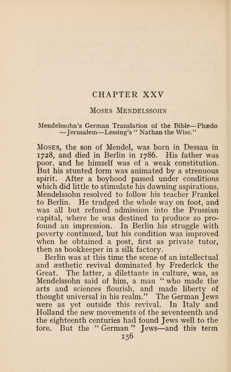 Moses Mendelssohn Mendelssohn’s German Translation of the Bible—Phaedo —Jerusalem—Lessing’s “ Nathan the Wise.” Moses, the son of Mendel, was born in Dessau in 1728, and died in Berlin in 1786. His father was poor, and he himself was of a weak constitution. But his stunted form was animated by a strenuous spirit. After a boyhood passed under conditions which did little to stimulate his dawning aspirations, Mendelssohn resolved to follow his teacher Frankel to Berlin. He trudged the whole way on foot, and was all but refused admission into the Prussian capital, where he was destined to produce so pro¬ found an impression. In Berlin his struggle with poverty continued, but his condition was improved when he obtained a post, first as private tutor, then as bookkeeper in a silk factory. Berlin was at this time the scene of an intellectual and aesthetic revival dominated by Frederick the Great. The latter, a dilettante in culture, was, as Mendelssohn said of him, a man “ who made the arts and sciences flourish, and made liberty of thought universal in his realm.” The German Jews were as yet outside this revival. In Italy and Holland the new movements of the seventeenth and the eighteenth centuries had found Jews well to the fore. But the “ German ” Tews—and this term