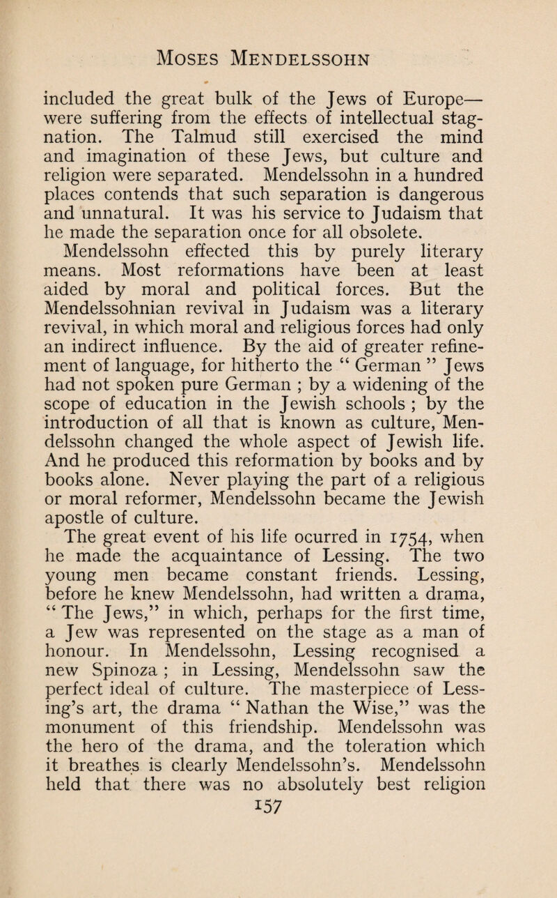 * included the great bulk of the Jews of Europe— were suffering from the effects of intellectual stag¬ nation. The Talmud still exercised the mind and imagination of these Jews, but culture and religion were separated. Mendelssohn in a hundred places contends that such separation is dangerous and unnatural. It was his service to Judaism that he made the separation once for all obsolete. Mendelssohn effected this by purely literary means. Most reformations have been at least aided by moral and political forces. But the Mendelssohnian revival in Judaism was a literary revival, in which moral and religious forces had only an indirect influence. By the aid of greater refine¬ ment of language, for hitherto the 44 German ” Jews had not spoken pure German ; by a widening of the scope of education in the Jewish schools ; by the introduction of all that is known as culture, Men¬ delssohn changed the whole aspect of Jewish life. And he produced this reformation by books and by books alone. Never playing the part of a religious or moral reformer, Mendelssohn became the Jewish apostle of culture. The great event of his life ocurred in 1754, when he made the acquaintance of Lessing. The two young men became constant friends. Lessing, before he knew Mendelssohn, had written a drama, 44 The Jews,” in which, perhaps for the first time, a Jew was represented on the stage as a man of honour. In Mendelssohn, Lessing recognised a new Spinoza; in Lessing, Mendelssohn saw the perfect ideal of culture. The masterpiece of Less¬ ing’s art, the drama 44 Nathan the Wise,” was the monument of this friendship. Mendelssohn was the hero of the drama, and the toleration which it breathes is clearly Mendelssohn’s. Mendelssohn held that there was no absolutely best religion