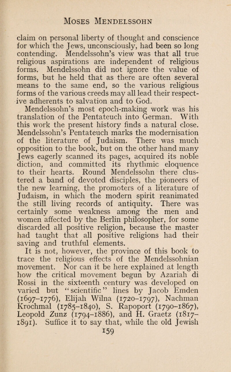 claim on personal liberty of thought and conscience for which the Jews, unconsciously, had been so long contending. Mendelssohn’s view was that all true religious aspirations are independent of religious forms. Mendelssohn did not ignore the value of forms, but he held that as there are often several means to the same end, so the various religious forms of the various creeds may all lead their respect¬ ive adherents to salvation and to God. Mendelssohn’s most epoch-making work was his translation of the Pentateuch into German. With this work the present history finds a natural close. Mendelssohn’s Pentateuch marks the modernisation of the literature of Judaism. There was much opposition to the book, but on the other hand many Jews eagerly scanned its pages, acquired its noble diction, and committed its rhythmic eloquence to their hearts. Round Mendelssohn there clus¬ tered a band of devoted disciples, the pioneers of the new learning, the promoters of a literature of Judaism, in which the modern spirit reanimated the still living records of antiquity. There was certainly some weakness among the men and women affected by the Berlin philosopher, for some discarded all positive religion, because the master had taught that all positive religions had their saving and truthful elements. It is not, however, the province of this book to trace the religious effects of the Mendelssohnian movement. Nor can it be here explained at length how the critical movement begun by Azariah di Rossi in the sixteenth century was developed on varied but “scientific” lines by Jacob Emden (1697-1776), Elijah Wilna (1720-1797), Nachman Krochmal (1785-1840), S. Rapoport (1790-1867), Leopold Zunz (1794-1886), and H. Graetz (1817- 1891). Suffice it to say that, while the old Jewish