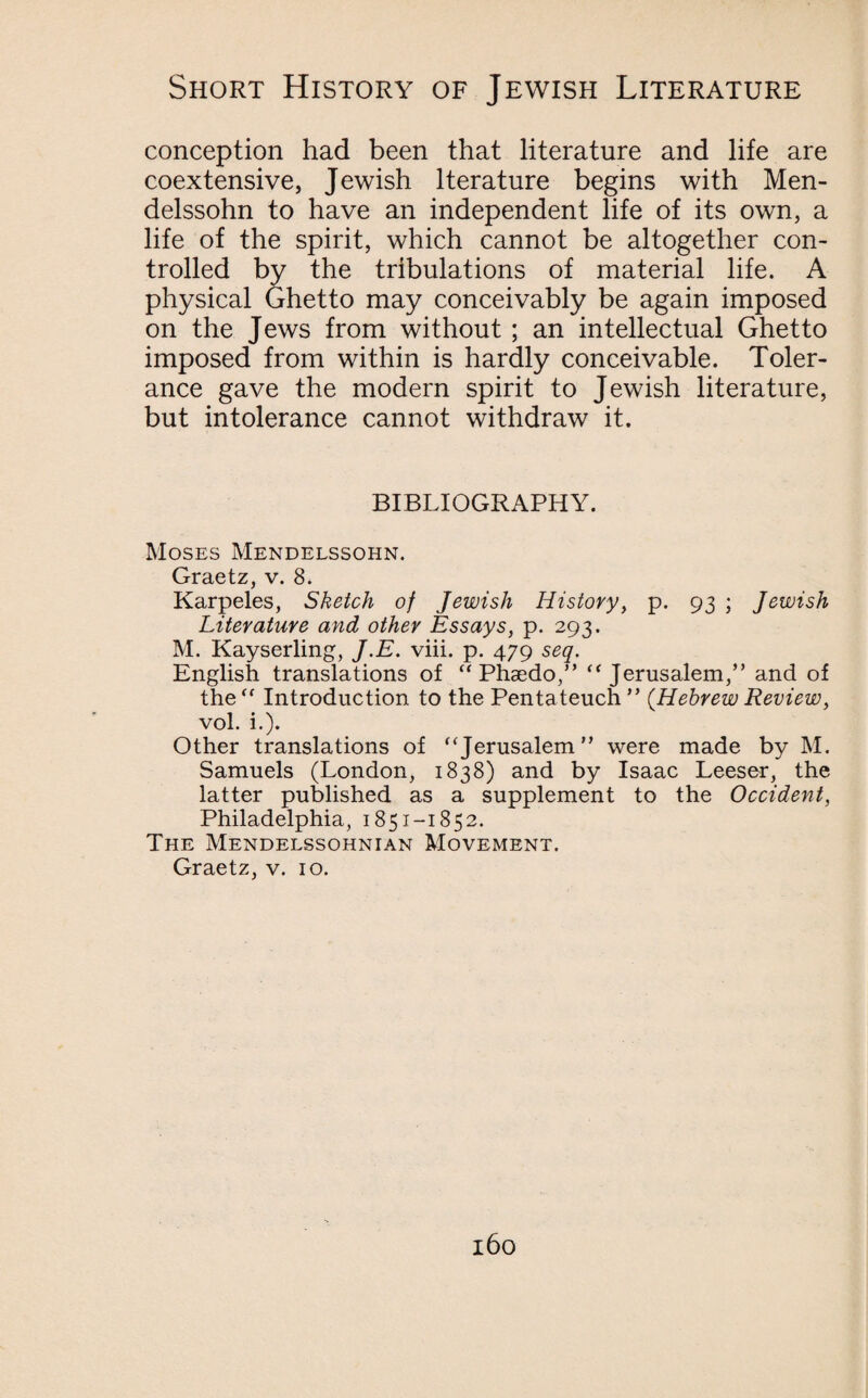 conception had been that literature and life are coextensive, Jewish lterature begins with Men¬ delssohn to have an independent life of its own, a life of the spirit, which cannot be altogether con¬ trolled by the tribulations of material life. A physical (Ghetto may conceivably be again imposed on the Jews from without ; an intellectual Ghetto imposed from within is hardly conceivable. Toler¬ ance gave the modern spirit to Jewish literature, but intolerance cannot withdraw it. BIBLIOGRAPHY. Moses Mendelssohn. Graetz, v. 8. Karpeles, Sketch of Jewish History, p. 93 ; Jewish Literature and other Essays, p. 293. M. Kayserling, J.E. viii. p. 479 seq. English translations of Phaedo,” Jerusalem,” and of the Introduction to the Pentateuch” {HebrewReview, vol. i.). Other translations of Jerusalem” were made by M. Samuels (London, 1838) and by Isaac Leeser, the latter published as a supplement to the Occident, Philadelphia, 1851-1852. The Mendelssohnian Movement. Graetz, v. 10.