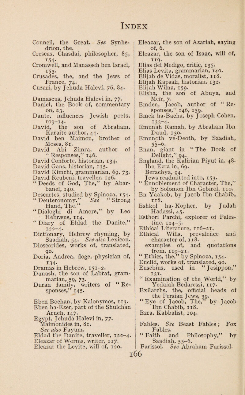 Council, the Great. See Synhe- drion, the. Crescas, Chasdai, philosopher, 85, 154- Cromwell, and Manasseh ben Israel, 153- Crusades, the, and the Jews of France, 74. Cuzari, by Jehuda Halevi, 76, 84. Damascus, Jehuda Halevi in, 77. Daniel, the Book of, commentary on, 23. Dante, influences Jewish poets, 109-14. David, the son of Abraham, Karaite author, 44. David ben Maimon, brother of Moses, 81. David Abi Zimra, author of “ Responses,” 146. David Conforte, historian, 134. David Gans, historian, 135. David Kimchi, grammarian, 69, 73. David Reubeni, traveller, 126. “ Deeds of God, The,” by Abar- banel, 140. Descartes, studied by Spinoza, 154. “ Deuteronomy.” See “ Strong Hand, The.’ “Dialoghi di Amore,” by Leo Hebraeus, 114. “ Diary of Eldad the Danite,” 122-4. Dictionary, Hebrew rhyming, by Saadiah, 54. See also Lexicon. Dioscorides, works of, translated, 90. Doria, Andrea, doge, physician of, 134- Dramas in Hebrew, 151-2. Dunash, the son of Labrat, gram¬ marian, 59, 73. Duran family, writers of “Re¬ sponses,” 145. Eben Bochan, by Kalonymos, 113. Eben ha-Ezer, part of the Shulchan Aruch, 147. Egypt, Jehuda Halevi in, 77. Maimonides in, 81. See also Fayum. Eldad the Danite, traveller, 122-4. Eleazar of Worms, writer, 117. Eleazar the Levite, will of, 120. Eleazar, the son of Azariah, saying of, 6. Eleazar, the son of Isaac, will of, 119. Elias del Medigo, critic, 135. Elias Levita, grammarian, 140. Elijah de Vidas, moralist, 118. Elijah Kapsali, historian, 132. Elijah Wilna, 159. Elisha, the son of Abuya, and Meir, 7. Emden, Jacob, author of “Re¬ sponses,” 146, 159. Emek ha-Bacha, by Joseph Cohen, 133-4. Emunah Ramah, by Abraham Ibn Daud, 130. Emunoth ve-Deoth, by Saadiah, 55-6. Enan, giant in “ The Book of Delight,” 94. England, the Kalirian Piyut in, 48. Ibn Ezra in, 69. Berachya, 94. Jews readmitted into, 153. “ Ennoblement of Character, The,” by Solomon Ibn Gebirol, no. En Yaakob, by Jacob Ibn Chabib, 118. Eshkol ha-Kopher, b)^ Judah Hadassi, 45. Esthori Parchi, explorer of Pales¬ tine, 124-5. Ethical Literature, 116-21. Ethical Wills, prevalence and character of, 118. examples of, and quotations from, 119-21. “ Ethics, the,” by Spinoza, 154. Euclid, works of, translated, 90. Eusebius, used in “Josippon,” 131. “ Examination of the World,” by Yedaiah Bedaressi, 117. Exilarchs, the, official heads of the Persian Jews, 39. “Eye of Jacob, The,” by Jacob Ibn Chabib, 118. Ezra, Kabbalist, 104. Fables. See Beast Fables ; Fox Fables. “ Faith and Philosophy,” by Saadiah, 55-6. Farissol. See Abraham Farissol.