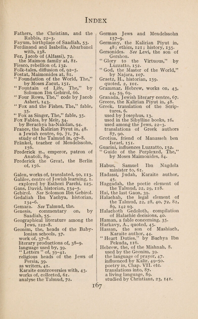 Fathers, the Christian, and the Rabbis, 22-3. Fayum, birthplace of Saadiah, 53. Ferdinand and Isabella, Abarbanel with, 138. Fez, Jacob of (Alfassi), 72. the Maimon family at, 81. Fiesco, rebellion of, 132. Folk-tales, diffusion of, 92-5. Fostat, Maimonides at, 81. “ Foundation of the World, The,” by Moses Zacut, 151. “ Fountain of Life, The,” by Solomon Ibn Gebirol, 66. “ Four Rows, The,” code by Jacob Asheri, 143. “ Fox and the Fishes, The,” fable, 35* “ Fox as Singer, The,” fable, 35. Fox Fables, by Meir, 34. by Berachya ha-Nakdan, 94. France, the Kalirian Piyut in, 48. a Jewish centre, 69, 71, 74. study of the Talmud in, 97-8. Frankel, teacher of Mendelssohn, 156. Frederick 11., emperor, patron of Anatoli, 89. Frederick the Great, the Berlin of, 156. Galen, works of, translated, 90, 113. Galilee, centre of J ewish learning, 1. explored by Esthori Parchi, 125. Gans, David, historian, 134-5. Gebirol. See Solomon Ibn Gebirol. Gedaliah Ibn Yachya, historian, 134-6. ' Gemara. See Talmud, the. Genesis, commentary on, by Saadiah, 55. Geographical literature among the Jews, 122-8. Geonim, the, heads of the Baby¬ lonian schools, 37. work of, 37-8. literary productions of, 38-9. language used by, 39. “ Letters ” of, 39-41. religious heads of the J ews of Persia, 39. as writers, 41. Karaite controversies with, 43. works of, collected, 61. I German J ews and Mendelssohn 157-9* Germany, the Kalirian Piyut in, 48; ethics, 121; history, 135. Gersonides. See Levi, the son of Gershon. “ Glory to the Virtuous,” by Luzzatto, 152. “ God, the Master of the World,” by Najara, 107. Graetz, H., historian, 159. quoted, 2, 101. Grammar, Hebrew, works on, 43, 44, 59, 69. Granada, Jewish literary centre, 67. Greece, the Kalirian Piyut in, 48. Greek, translation of the Scrip¬ tures, 6. used by Josephus, 13. used in the Sibylline books, 16. used among the Jews, 22-3. translations of Greek authors 87, 90. Grotius, friend of Manasseh ben Israel, 151. Guarini, influences Luzzatto, 152. “ Guide of the Perplexed, The,” by Moses Maimonides, 84. Habus, Samuel Ibn Nagdela minister to, 61. Hadassi, Judah, Karaite author, 45* Haggadah, the poetic element of the Talmud, 22, 29, 118. Hai, the last Gaon, 39. Halachah, the legal element of the Talmud, 22, 28, 40, 72, 82, 89, 142 sq. Halachoth Gedoloth, compilation of Halachic decisions, 40. Haman, a fable concerning, 35. Harkavy, A., quoted, 45. Hassan, the son of Mashiach, Karaite author, 44. “ Heart Duties,” by Bachya Ibn Pekuda, 116. Hebrew, the, of the Mishnah, 8. used by the Geonim, 39. the language of prayer, 47. influenced by Kalir, 49-50. poetry in, Chap. VII. etc. translations into, 87. a living language, 89.