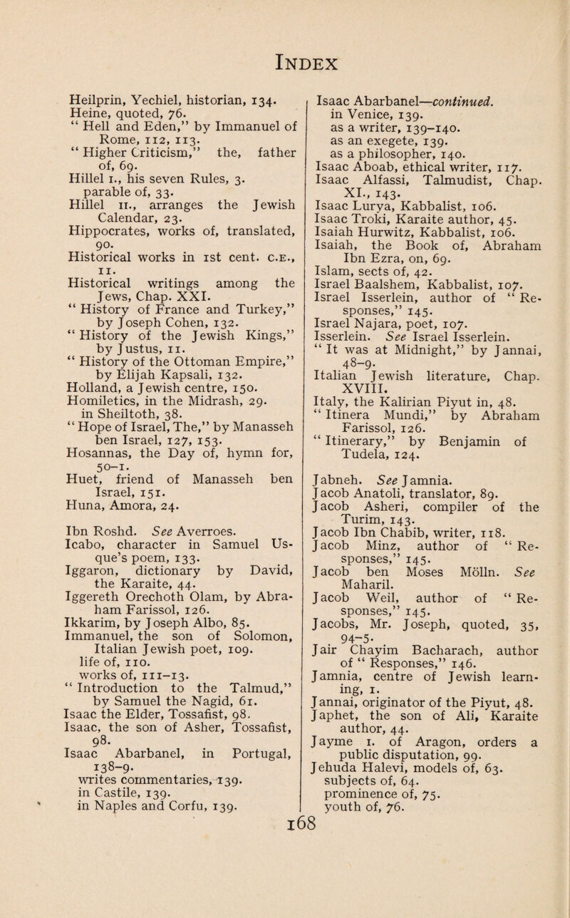 Heilprin, Yechiel, historian, 134. Heine, quoted, 76. “ Hell and Eden,” by Immanuel of Rome, 112, 113. “ Higher Criticism,” the, father of, 69. Hillel 1., his seven Rules, 3. parable of, 33. Hillel 11., arranges the Jewish Calendar, 23. Hippocrates, works of, translated, 90. Historical works in 1st cent, c.e., 11. Historical writings among the Jews, Chap. XXI. “ History of France and Turkey,” by Joseph Cohen, 132. “ History of the Jewish Kings,” by J ustus, 11. “ History of the Ottoman Empire,” by Elijah Kapsali, 132. Holland, a Jewish centre, 150. Homiletics, in the Midrash, 29. in Sheiltoth, 38. “ Hope of Israel, The,” by Manasseh ben Israel, 127, 153. Hosannas, the Day of, hymn for, 50-1. Huet, friend of Manasseh ben Israel, 151. Huna, Amora, 24. Ibn Roshd. See Averroes. Icabo, character in Samuel Us¬ que’s poem, 133. Iggaron, dictionary by David, the Karaite, 44. Iggereth Orechoth Olam, by Abra¬ ham Farissol, 126. Ikkarim, by Joseph Albo, 85. Immanuel, the son of Solomon, Italian Jewish poet, 109. life of, no. works of, m-13. “ Introduction to the Talmud,” by Samuel the Nagid, 61. Isaac the Elder, Tossafist, 98. Isaac, the son of Asher, Tossafist, 98. Isaac Abarbanel, in Portugal, 138-9. writes commentaries, 139. in Castile, 139. in Naples and Corfu, 139. Isaac Abarbanel—continued. in Venice, 139. as a writer, 139-140. as an exegete, 139. as a philosopher, 140. Isaac Aboab, ethical writer, 117. Isaac Alfassi, Talmudist, Chap. XI., 143. Isaac Lurya, Kabbalist, 106. Isaac Troki, Karaite author, 45. Isaiah Hurwitz, Kabbalist, 106. Isaiah, the Book of, Abraham Ibn Ezra, on, 69. Islam, sects of, 42. Israel Baalshem, Kabbalist, 107. Israel Isserlein, author of “ Re¬ sponses,” 145. Israel Najara, poet, 107. Isserlein. See Israel Isserlein. “It was at Midnight,” by Jannai, 48-9. Italian Jewish literature. Chap. XVIII. Italy, the Kalirian Piyut in, 48. “ Itinera Mundi,” by Abraham Farissol, 126. “ Itinerary,” by Benjamin of Tudela, 124. J abneh. See J amnia. J acob Anatoli, translator, 89. J acob Asheri, compiler of the Turim, 143. Jacob Ibn Chabib, writer, 118. J acob Minz, author of “ Re- sponses,” J acob ben 145- Moses Molln. See Maharil. Jacob Weil, author of “ Re- sponses,” 145. Jacobs, Mr. Joseph, quoted, 35, 94-5- Jair Chayim Bacharach, author of “ Responses,” 146. J amnia, centre of Jewish learn¬ ing, 1. J annai, originator of the Piyut, 48. J aphet, the son of Ali, Karaite author, 44. Jayme 1. of Aragon, orders a public disputation, 99. Jehuda Halevi, models of, 63. subjects of, 64. prominence of, 75. youth of, 76. l68