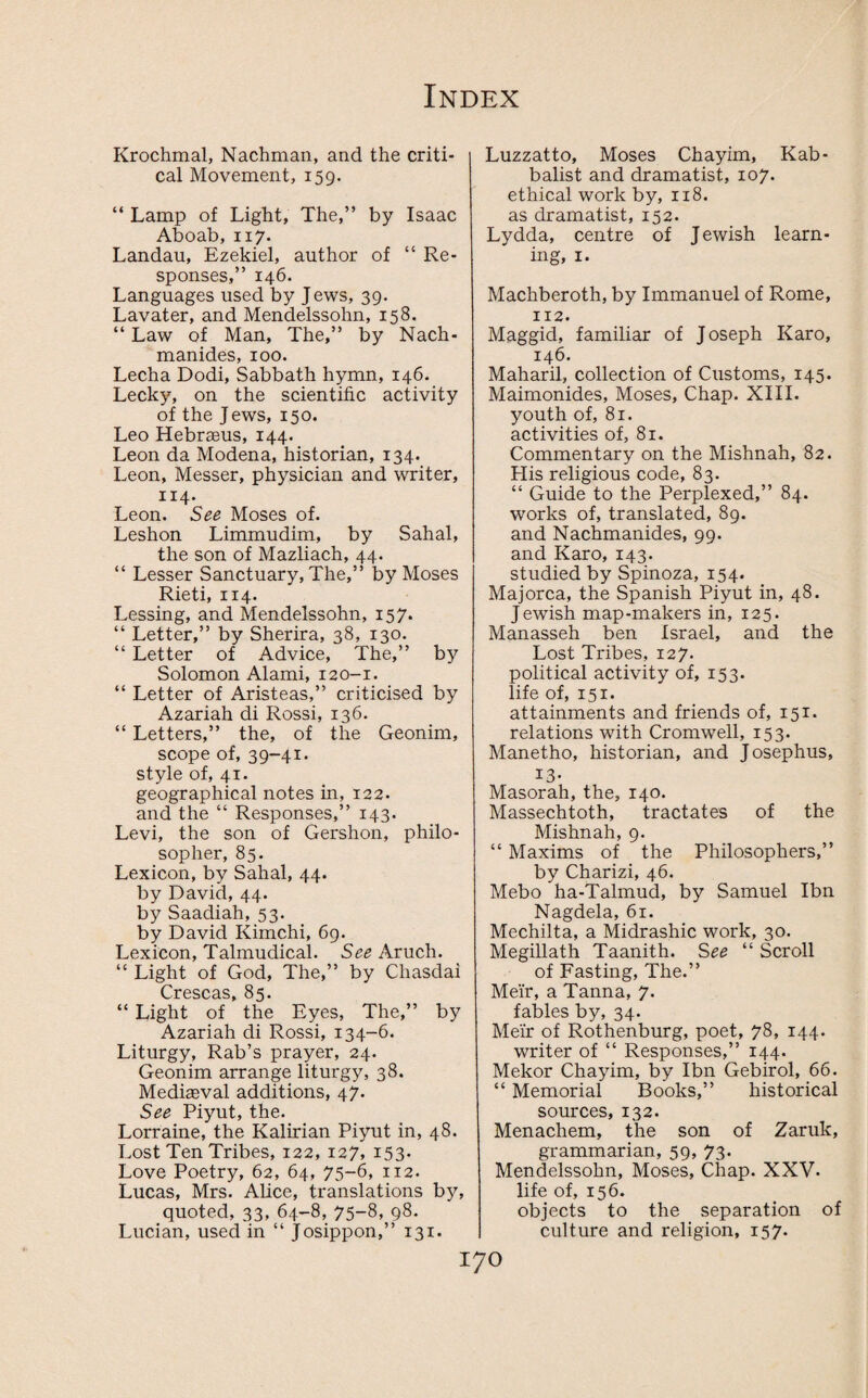 Krochmal, Nachman, and the criti¬ cal Movement, 159. “ Lamp of Light, The,” by Isaac Aboab, 117. Landau, Ezekiel, author of “ Re¬ sponses,” 146. Languages used by Jews, 39. Lavater, and Mendelssohn, 158. “ Law of Man, The,” by Nach- manides, 100. Lecha Dodi, Sabbath hymn, 146. Lecky, on the scientific activity of the Jews, 150. Leo Hebrasus, 144. Leon da Modena, historian, 134. Leon, Messer, physician and writer, 114. Leon. See Moses of. Leshon Limmudim, by Sahal, the son of Mazliach, 44. “ Lesser Sanctuary, The,” by Moses Rieti, 114. Lessing, and Mendelssohn, 157. “ Letter,” by Sherira, 38, 130. “ Letter of Advice, The,” by Solomon Alami, 120-1. “ Letter of Aristeas,” criticised by Azariah di Rossi, 136. “ Letters,” the, of the Geonim, scope of, 39-41. style of, 41. geographical notes in, 122. and the “ Responses,” 143. Levi, the son of Gershon, philo¬ sopher, 85. Lexicon, by Sahal, 44. by David, 44. by Saadiah, 53. by David Kimchi, 69. Lexicon, Talmudical. See Aruch. “ Light of God, The,” by Cliasdai Crescas, 85. “ Light of the Eyes, The,” by Azariah di Rossi, 134-6. Liturgy, Rab’s prayer, 24. Geonim arrange liturgy, 38. Medieval additions, 47. See Piyut, the. Lorraine, the Kalirian Piyut in, 48. Lost Ten Tribes, 122, 127, 153. Love Poetry, 62, 64, 75-6, 112. Lucas, Mrs. Alice, translations by, quoted, 33, 64-8, 75-8, 98. Lucian, used in “ Josippon,” 131. Luzzatto, Moses Chayim, Kab- balist and dramatist, 107. ethical work by, 118. as dramatist, 152. Lydda, centre of Jewish learn¬ ing, 1. Machberoth, by Immanuel of Rome, 112. Maggid, familiar of Joseph Karo, 146. Maharil, collection of Customs, 145. Maimonides, Moses, Chap. XIII. youth of, 81. activities of, 81. Commentary on the Mishnah, 82. His religious code, 83. “ Guide to the Perplexed,” 84. works of, translated, 89. and Nachmanides, 99. and Karo, 143. studied by Spinoza, 154. Majorca, the Spanish Piyut in, 48. Jewish map-makers in, 125. Manasseh ben Israel, and the Lost Tribes, 127. political activity of, 153. life of, 151. attainments and friends of, 151. relations with Cromwell, 153. Manetho, historian, and Josephus, 13- Masorah, the, 140. Massechtoth, tractates of the Mishnah, 9. “ Maxims of the Philosophers,” by Charizi, 46. Mebo ha-Talmud, by Samuel Ibn Nagdela, 61. Mechilta, a Midrashic work, 30. Megillath Taanith. See “ Scroll of Fasting, The.” Meir, a Tanna, 7. fables by, 34. Meir of Rothenburg, poet, 78, 144. writer of “ Responses,” 144. Mekor Chayim, by Ibn Gebirol, 66. “ Memorial Books,” historical sources, 132. Menachem, the son of Zaruk, grammarian, 59, 73. Mendelssohn, Moses, Chap. XXV. life of, 156. objects to the separation of culture and religion, 157.