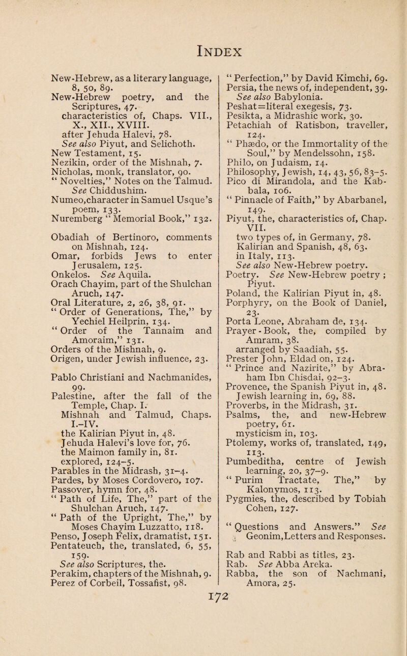 New-Hebrew, as a literary language, 8, 50, 89. New-Hebrew poetry, and the Scriptures, 47. characteristics of. Chaps. VII., X., XII., XVIII. after Jehuda Halevi, 78. See also Piyut, and Selichoth. New Testament, 15. Nezikin, order of the Mishnah, 7. Nicholas, monk, translator, 90. “ Novelties,” Notes on the Talmud. See Chiddushim. Numeo,character in Samuel Usque’s poem, 133. Nuremberg “ Memorial Book,” 132. Obadiah of Bertinoro, comments on Mishnah, 124. Omar, forbids Jews to enter Jerusalem, 125. Onkelos. See Aquila. Orach Chayim, part of the Shulchan Aruch, 147. Oral Literature, 2, 26, 38, 91. “ Order of Generations, The,” by Yechiel Heilprin, 134. “ Order of the Tannaim and Amoraim,” 131. Orders of the Mishnah, 9. Origen, under Jewish influence, 23. Pablo Christiani and Nachmanides, 99. Palestine, after the fall of the Temple, Chap. I. Mishnah and Talmud, Chaps. I.-IV. the Kalirian Piyut in, 48. Jehuda Halevi’s love for, 76. the Maimon family in, 81. explored, 124-5. Parables in the Midrash, 31-4. Pardes, by Moses Cordovero, 107. Passover, hymn for, 48. “ Path of Life, The,” part of the Shulchan Aruch, 147. “ Path of the Upright, The,” by Moses Chayim Luzzatto, 118. Penso, Joseph Felix, dramatist, 151. Pentateuch, the, translated, 6, 55, 159- See also Scriptures, the. Perakim, chapters of the Mishnah, 9. Perez of Corbeil, Tossafist, 98. “ Perfection,” by David Kimchi, 69. Persia, the news of, independent, 39. See also Babylonia. Peshat=literal exegesis, 73. Pesikta, a Midrashic work, 30. Petachiah of Ratisbon, traveller, 124. “ Phsedo, or the Immortality of the Soul,” by Mendelssohn, 158. Philo, on Judaism, 14. Philosophy, Jewish, 14, 43, 56, 83-5. Pico di Mirandola, and the Kab- bala, 106. “ Pinnacle of Faith,” by Abarbanel, 149. Piyut, the, characteristics of. Chap. VII. two types of, in Germany, 78. Kalirian and Spanish, 48, 63. in Italy, 113. See also New-Hebrew poetry. Poetry. See New-Hebrew poetry ; Piyut. Poland, the Kalirian Piyut in, 48. Porphyry, on the Book of Daniel, 23- Porta Leone, Abraham de, 134. Prayer - Book, the, compiled by Amram, 38. arranged by Saadiah, 55. Prester John, Eldad on, 124. “ Prince and Nazirite,” by Abra¬ ham Ibn Chisdai, 92-3. Provence, the Spanish Piyut in, 48. Jewish learning in, 69, 88. Proverbs, in the Midrash, 31. Psalms, the, and new-Hebrew poetry, 61. mysticism in, 103. Ptolemy, works of, translated, 149, XI3- Pumbeditha, centre of J ewish learning, 20, 37-9. “ Purim Tractate, The,” by Kalonymos, 113. Pygmies, the, described by Tobiah Cohen, 127. “ Questions and Answers.” See Geonim,Letters and Responses. Rab and Rabbi as titles, 23. Rab. See Abba Areka. Rabba, the son of Nachmani, Amora, 25.