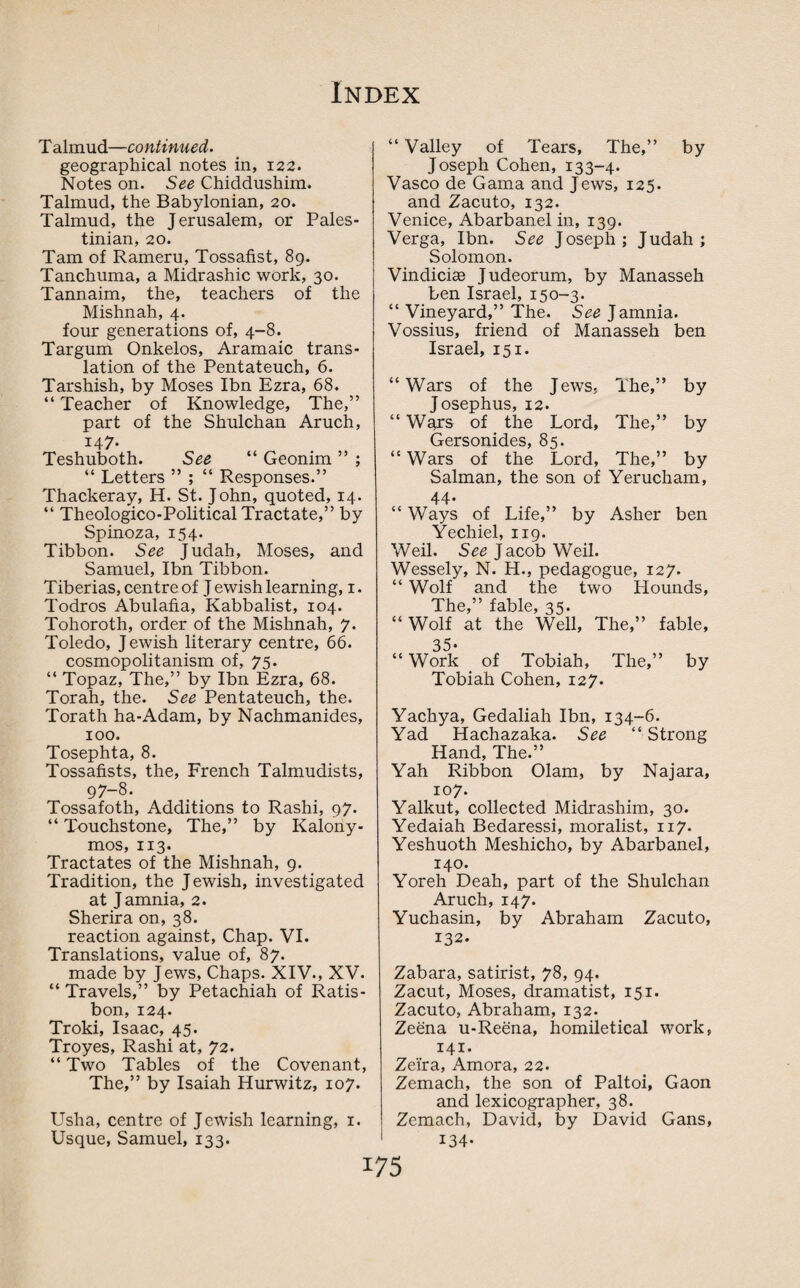 T almud—continued. geographical notes in, 122. Notes on. See Chiddushim. Talmud, the Babylonian, 20. Talmud, the Jerusalem, or Pales¬ tinian, 20. Tam of Rameru, Tossafist, 89. Tanchuma, a Midrashic work, 30. Tannaim, the, teachers of the Mishnah, 4. four generations of, 4-8. Tar gum Onkelos, Aramaic trans¬ lation of the Pentateuch, 6. Tarshish, by Moses Ibn Ezra, 68. “ Teacher of Knowledge, The,” part of the Shulchan Aruch, 147. Teshuboth. See “ Geonim ” ; “ Letters ” ; “ Responses.” Thackeray, H. St. John, quoted, 14. “ Theologico-Political Tractate,” by Spinoza, 154. Tibbon. See Judah, Moses, and Samuel, Ibn Tibbon. Tiberias, centre of J ewish learning, 1. Todros Abulafia, Kabbalist, 104. Tohoroth, order of the Mishnah, 7. Toledo, Jewish literary centre, 66. cosmopolitanism of, 75. “ Topaz, The,” by Ibn Ezra, 68. Torah, the. See Pentateuch, the. Torath ha-Adam, by Nachmanides, 100. Tosephta, 8. Tossafists, the, French Talmudists, 97-8. Tossafoth, Additions to Rashi, 97. “ Touchstone, The,” by Kalony- mos, 113. Tractates of the Mishnah, 9. Tradition, the Jewish, investigated at J amnia, 2. Sherira on, 38. reaction against, Chap. VI. Translations, value of, 87. made by Jews, Chaps. XIV., XV. “ Travels,” by Petachiah of Ratis- bon, 124. Troki, Isaac, 45. Troyes, Rashi at, 72. “ Two Tables of the Covenant, The,” by Isaiah Hurwitz, 107. Usha, centre of Jewish learning, 1. Usque, Samuel, 133. “ Valley of Tears, The,” by Joseph Cohen, 133-4. Vasco de Gama and Jews, 125. and Zacuto, 132. Venice, Abarbanel in, 139. Verga, Ibn. See Joseph; Judah; Solomon. Vindici® Judeorum, by Manasseh ben Israel, 150-3. “ Vineyard,” The. See ] amnia. Vossius, friend of Manasseh ben Israel, 151. “Wars of the Jews, The,” by Josephus, 12. “ Wars of the Lord, The,” by Gersonides, 85. “ Wars of the Lord, The,” by Salman, the son of Yerucham, 44. “ Ways of Life,” by Asher ben Yechiel, 119. Weil. See J acob Weil. Wessely, N. H., pedagogue, 127. “ Wolf and the two Hounds, The,” fable, 35. “Wolf at the Well, The,” fable, 35- “ Work of Tobiah, The,” by Tobiah Cohen, 127. Yachya, Gedaliah Ibn, 134-6. Yad Hachazaka. See “Strong Hand, The.” Yah Ribbon Olam, by Najara, 107. Yalkut, collected Midrashim, 30. Yedaiah Bedaressi, moralist, 117. Yeshuoth Meshicho, by Abarbanel, 140. Yoreh Deah, part of the Shulchan Aruch, 147. Yuchasin, by Abraham Zacuto, 132. Zabara, satirist, 78, 94. Zacut, Moses, dramatist, 151. Zacuto, Abraham, 132. Zeena u-Reena, homiletical work, 141. Zeira, Amora, 22. Zemach, the son of Paltoi, Gaon and lexicographer, 38. Zemach, David, by David Gans, 134-