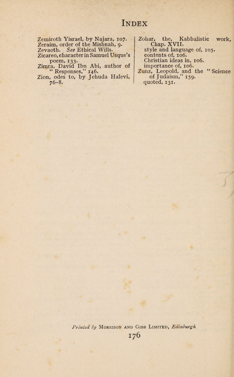 Zemiroth Yisrael, by Najara, 107. Zeraim, order of the Mishnah, 9. Zevaoth. See Ethical Wills. Zicareo, character in Samuel Usque’s poem, 133. Zi-mra, David Ibn Abi, author of “ Responses,” 146. Zion, odes to, by Jehuda Halevi, 76-8. Zohar, the, Kabbalistic work, Chap. XVII. style and language of, 105. contents of, 106. Christian ideas in, 106. importance of, 106. Zunz, Leopold, and the “ Science of Judaism,” 159. quoted, 131. Pointed by Morrison and Gibb Limited, Edinburgh I76