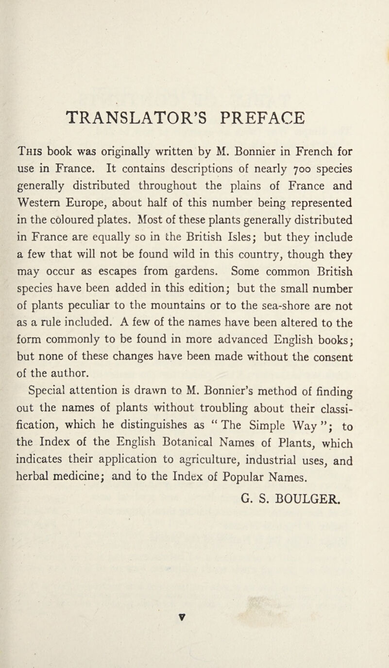 TRANSLATOR’S PREFACE This book was originally written by M. Bonnier in French for use in France. It contains descriptions of nearly 700 species generally distributed throughout the plains of France and Western Europe, about half of this number being represented in the coloured plates. Most of these plants generally distributed in France are equally so in the British Isles; but they include a few that will not be found wild in this country, though they may occur as escapes from gardens. Some common British species have been added in this edition; but the small number of plants peculiar to the mountains or to the sea-shore are not as a rule included. A few of the names have been altered to the form commonly to be found in more advanced English books; but none of these changes have been made without the consent of the author. Special attention is drawn to M. Bonnier’s method of finding out the names of plants without troubling about their classi¬ fication, which he distinguishes as “The Simple Way ”; to the Index of the English Botanical Names of Plants, which indicates their application to agriculture, industrial uses, and herbal medicine; and to the Index of Popular Names. G. S. BOULGER. ¥
