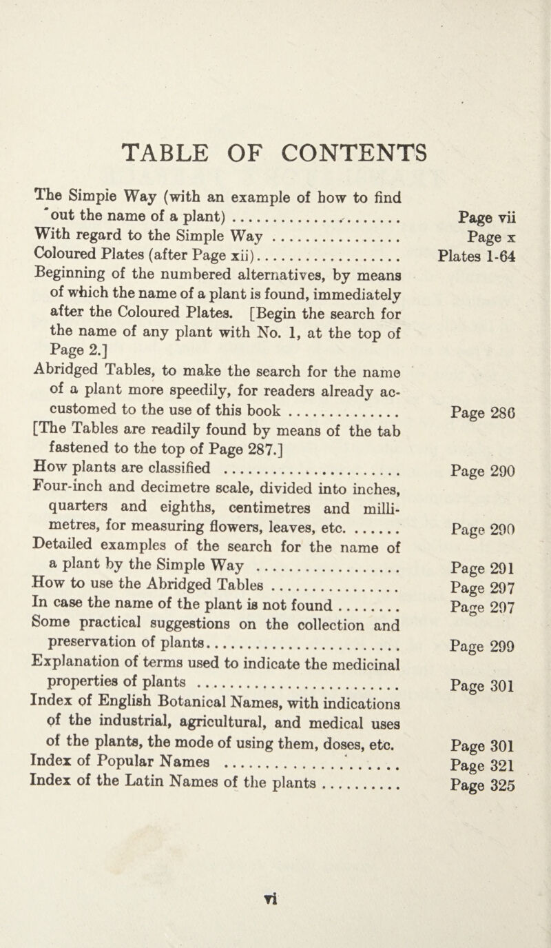 TABLE OF CONTENTS The Simpie Way (with an example of how to find ' out the name of a plant)... With regard to the Simple Way. Coloured Plates (after Page xii). Beginning of the numbered alternatives, by means of which the name of a plant is found, immediately after the Coloured Plates. [Begin the search for the name of any plant with No. 1, at the top of Page 2.] Abridged Tables, to make the search for the name of a plant more speedily, for readers already ac¬ customed to the use of this book. [The Tables are readily found by means of the tab fastened to the top of Page 287.] How plants are classified .*. Four-inch and decimetre scale, divided into inches, quarters and eighths, centimetres and milli¬ metres, for measuring flowers, leaves, etc. Detailed examples of the search for the name of a plant by the Simple Way . How to use the Abridged Tables. In case the name of the plant is not found. Some practical suggestions on the collection and preservation of plants. Explanation of terms used to indicate the medicinal properties of plants . Index of English Botanical Names, with indications of the industrial, agricultural, and medical uses of the plants, the mode of using them, doses, etc. Index of Popular Names . Index of the Latin Names of the plants. Page vii Page x Plates 1-64 Page 286 Page 290 Page 290 Page 291 Page 297 Page 297 Page 299 Page 301 Page 301 Page 321 Page 325