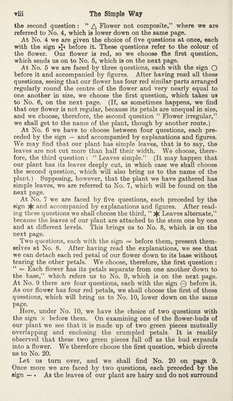 th© second question : “ A Flower not composite,” where we are referred to No. 4, which is lower down on the same page. At No. 4 we are given th© choice of five questions at once, each with the sign ^ before it. These questions refer to the colour of the flower. Oui flower is red, so we choose the first question, which sends us on to No. 5, which is on the next page. At No. 5 w© are faced by three questions, each with the sign Q before it and accompanied by figures. After having read all these questions, seeing that our flower has four red similar parts arranged regularly round the centre of the flower and very nearly equal to one another in size, we choose the first question, which takes us to No. 6, on the next page. (If, as sometimes happens, we find that our flo’wer is not regular, because its petals are unequal in size, and we choose, therefore, the second question “ Flower irregular,” we shall get to the name of the plant, though by another route.) At No. 6 we have to choose between four questions, each pre¬ ceded by the sign — and accompanied by explanations and figures. We may find that our plant has simple leaves, that is to say, the leaves are not cut more than half their width. We choose, there¬ fore, the third question : “ Leaves simple.” (It may happen that our plant has its leaves deeply cut, in which case we shall choose the second question, which wall also bring us to the name of the plant.) Supposing, however, that the plant we have gathered has simple leaves, we are referred to No. 7, which wall be found on the next page. At No. 7 we are faced by five questions, each preceded by the sign and accompanied by explanations and figures. After read¬ ing these questions we shall choose the third, “ Leaves alternate,” because the leaves of our plant are attached to the stem one by one and at different levels. This brings us to No. 8, which is on the next page. Two questions, each with the sign = before them, present them¬ selves at No. 8. After having read the explanations, we see that we can detach each red petal of our flower down to its base without tearing the other petals. We choose, therefore, the first question : — Each flower has its petals separate from one another down to the base,” which refers us to No. 9, which is on the next page. At No. 9 there are four questions, each with the sign © before it. As our flower has four red petals, we shall choose the first of these questions, which will bring us to No. 10, lower down on the same page. Here, under No. 10, we have the choice of two questions with the sign x before them. On examining one of the flower-buds of our plant we see that it is made up of two green pieces mutually overlapping and enclosing the crumpled petals. It is readily observed that these two green pieces fall off as the bud expands into a flower. We therefore choose the first question, which directs us to No. 20. Let us turn over, and we shall find No. 20 on page 9. Once more we are faced by two questions, each preceded by the sign — • As the leaves of our plant are hairy and do not surround
