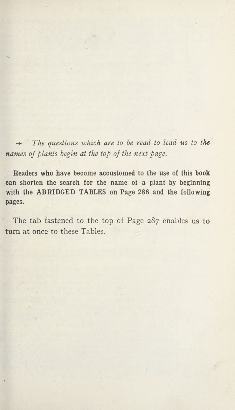 -> The questions which are to he read to lead us to the names of plants begin at the top of the next page. Readers who have become accustomed to the use of this book can shorten the search for the name of a plant by beginning with the ABRIDGED TABLES on Page 286 and the following pages. The tab fastened to the top of Page 287 enables us to turn at once to these Tables.