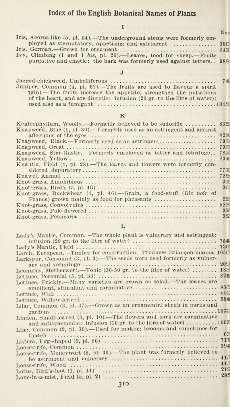 i No. Iris, Acorus-like (5, pi. 54).—The underground stems were formerly em¬ ployed as sternutatory, appetising and astringent .. 38C Iri3, German.—Grown for ornament . 24 E Ivy, Climbing (1 and 1 bis, pi. 26).—Leaves, food for sheep.—Fruits purgative and emetic: the bark was formerly used against tetters.. 983 J Jagged-chickweed, Umbelliferous. 74 Juniper, Common (4, pi. 62).—The fruits are used to flavour a spirit tgin).—The fruits increase the appetite, strengthen the pulsations of the heart, and are diuretic: infusion (20 gr. to the litre of water): used also as a fumigant .1045: K Kentrophyllum, Woolly.—Formerly believed to be sudorific. 83£ Knapwee'd, Blue (1, pi. 30).—Formerly used as an astringent and against affections of the eyes . 823: Knapweed, Black.—Formerly used as an astringent. 790 Knapweed, Great. 790 Knapweed, Star-thistle.—Formerly employed as bitter and febrifuge.. 789' Knapweed, Yellow.. . 834 Knautia, Field (4, pi. 28).—The leaves and flowers were formerly con¬ sidered depuratory. 773 Knawel, Annual. 72(3 Knot-grass, Amphibious. 311 Knot-grass, Bird’s (5, pi. 46). 3C Knot-grass, Buckwheat (4, pi. 46).—Grain, a food-stuff (Ble noir of France) grown mainly as food for pheasants. 29 Knot-grass, Convolvulus. 529 Knot-grass, Pale-flowered. 39 Knot-grass, Persicaria. 39 L Lady’s Mantle, Common. —The whole plant is vulnerary and astringent: infusion (20 gr. to the litre of water). 754 Lady’s Mantle, Field. 73G Larch, European.—Timber for construction. Produces Briançon manna 1056- Larkspur, Consound (3, pi. 3).—The seeds were used formerly as vulner¬ ary and vermifuge . 209 Leonurus, Motherwort.—Tonic (30-50 gr. to the iitre of water).. 183 Lettuce, Perennial (5, pi. 33). 821 Lettuce, Prickly.—Many varieties are grown as salad.—The leaves are emollient, stimulant and carminative. 83C Lettuce, Wall. 44C Lettuce, Willow-leaved. 854 Lilac, Common (3, pi. 37).—Grown as an ornamental shrub in parks and gardens .... 1035! Linden, Small-leaved (3, pi. 10).—The flowers and bark are carminative and antispasmodic: infusion (10 gr. to the litre of water).1003 Ling, Common (2, pi. 36).—Used for making brooms and sometimes for thatch . 63 Listera, Egg-shaped (5, pi. 56) . 7171 Loosestrife, Common. 394 Loosestrife, Moneywort (5, pi. 36).—The plant was formerly believed to be astringent and vulnerary . 415 Loosestrife, Wood . 41 * Lotus, Bird’s-foot (1, pi. 14) .216 Love-in-a-mist, Field (5, pi. 2) . 295