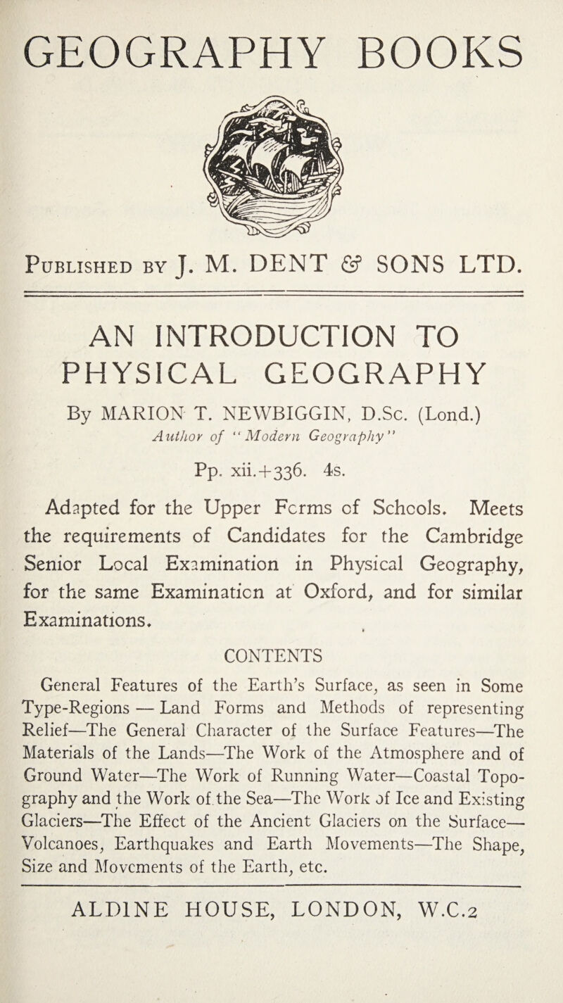 GEOGRAPHY BOOKS Published by J. M. DENT & SONS LTD. AN INTRODUCTION TO PHYSICAL GEOGRAPHY By MARION T. NEWBIGGIN, D.Sc. (Lond.) Author of “Modern Geography” pP. xii. + 336. 4s. Adapted for the Upper Forms of Schools* Meets the requirements of Candidates for the Cambridge Senior Local Examination in Physical Geography, for the same Examination at Oxford, and for similar Examinations* » CONTENTS General Features of the Earth’s Surface, as seen in Some Type-Regions — Land Forms and Methods of representing Relief—The General Character of the Surface Features—The Materials of the Lands—The Work of the Atmosphere and of Ground Water—The Work of Running Water—Coastal Topo¬ graphy and the Work of the Sea—The Work of Ice and Existing Glaciers—The Effect of the Ancient Glaciers on the Surface— Volcanoes, Earthquakes and Earth Movements—The Shape, Size and Movements of the Earth, etc.