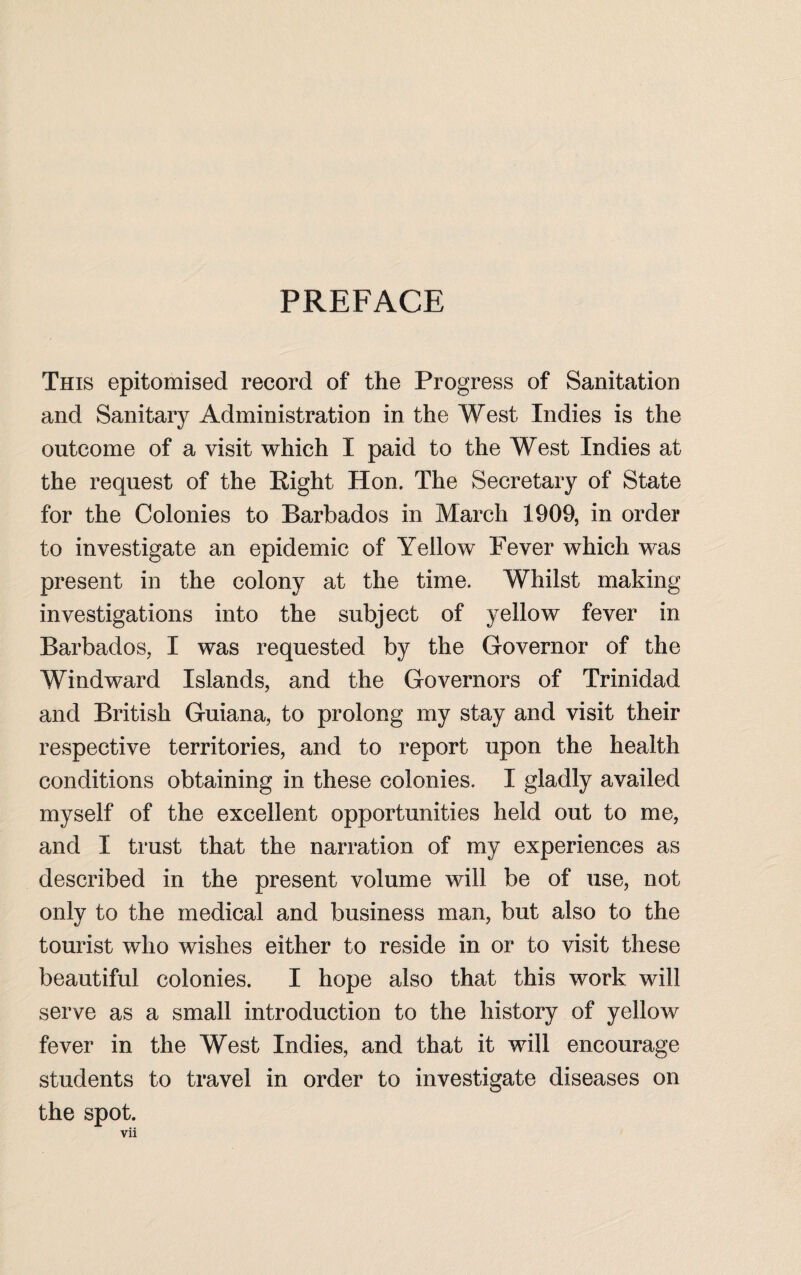 PREFACE This epitomised record of the Progress of Sanitation and Sanitary Administration in the West Indies is the outcome of a visit which I paid to the West Indies at the request of the Right Hon. The Secretary of State for the Colonies to Barbados in March 1909, in order to investigate an epidemic of Yellow Fever which was present in the colony at the time. Whilst making investigations into the subject of yellow fever in Barbados, I was requested by the Governor of the Windward Islands, and the Governors of Trinidad and British Guiana, to prolong my stay and visit their respective territories, and to report upon the health conditions obtaining in these colonies. I gladly availed myself of the excellent opportunities held out to me, and I trust that the narration of my experiences as described in the present volume will be of use, not only to the medical and business man, but also to the tourist who wishes either to reside in or to visit these beautiful colonies. I hope also that this work will serve as a small introduction to the history of yellow fever in the West Indies, and that it will encourage students to travel in order to investigate diseases on the spot.