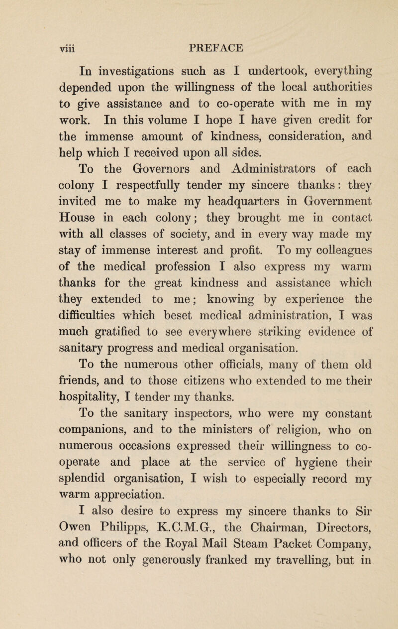 • • • In investigations such as I undertook, everything depended upon the willingness of the local authorities to give assistance and to co-operate with me in my work. In this volume I hope I have given credit for the immense amount of kindness, consideration, and help which I received upon all sides. To the Governors and Administrators of each colony I respectfully tender my sincere thanks: they invited me to make my headquarters in Government House in each colony; they brought me in contact with all classes of society, and in every way made my stay of immense interest and profit. To my colleagues of the medical profession I also express my warm thanks for the great kindness and assistance which they extended to me; knowing by experience the difficulties which beset medical administration, I was much gratified to see everywhere striking evidence of sanitary progress and medical organisation. To the numerous other officials, many of them old friends, and to those citizens who extended to me their hospitality, I tender my thanks. To the sanitary inspectors, who were my constant companions, and to the ministers of religion, who on numerous occasions expressed their willingness to co¬ operate and place at the service of hygiene their splendid organisation, I wish to especially record my warm appreciation. I also desire to express my sincere thanks to Sir Owen Philipps, K.C.M.G., the Chairman, Directors, and officers of the Royal Mail Steam Packet Company, who not only generously franked my travelling, but in