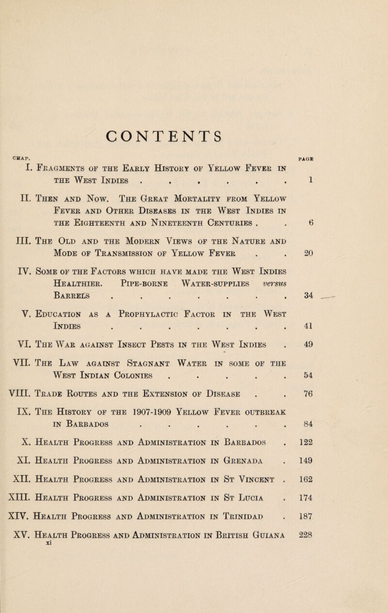 CONTENTS CHAP. PAG® I. Fragments of the Early History of Yellow Fever in the West Indies ...... 1 II. Then and Now. The Great Mortality from Yellow Fever and Other Diseases in the West Indies in the Eighteenth and Nineteenth Centuries . , 6 III. The Old and the Modern Views of the Nature and Mode of Transmission of Yellow Fever . . 20 IV. Some of the Factors which have made the West Indies Healthier. Pipe-borne Water-supplies versus Barrels ....... 34 V, Education as a Prophylactic Factor in the West Indies ....... 41 VI. The War against Insect Pests in the West Indies . 49 VII. The Law against Stagnant Water in some of the West Indian Colonies ..... 54 VIII. Trade Routes and the Extension of Disease . . 76 IX. The History of the 1907-1909 Yellow Fever outbreak in Barbados ...... 84 X. Health Progress and Administration in Barbados . 122 XI. Health Progress and Administration in Grenada . 149 XII. Health Progress and Administration in St Vincent . 162 XIII. Health Progress and Administration in St Lucia . 174 XIV. Health Progress and Administration in Trinidad . 187 XV. Health Progress and Administration in British Guiana 228