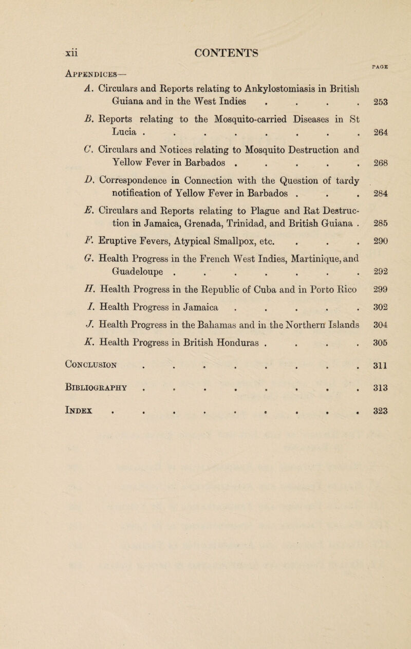 Appendices — A. Circulars and Reports relating to Ankylostomiasis in British Guiana and in the West Indies . B. Reports relating to the Mosquito-carried Diseases in St Lucia C. Circulars and Notices relating to Mosquito Destruction and Yellow Fever in Barbados . D. Correspondence in Connection with the Question of tardy notification of Yellow Fever in Barbados . E. Circulars and Reports relating to Plague and Rat Destruc¬ tion in Jamaica, Grenada, Trinidad, and British Guiana . F. Eruptive Fevers, Atypical Smallpox, etc. G. Health Progress in the French West Indies, Martinique, and Guadeloupe ....... II. Health Progress in the Republic of Cuba and in Porto Rico /. Health Progress in Jamaica . . . . . J. Health Progress in the Bahamas and in the Northern Islands K. Health Progress in British Honduras .... Conclusion ........ Bibliography ........ Index PAGE 253 264 268 284 285 290 292 299 302 304 305 311 313 323