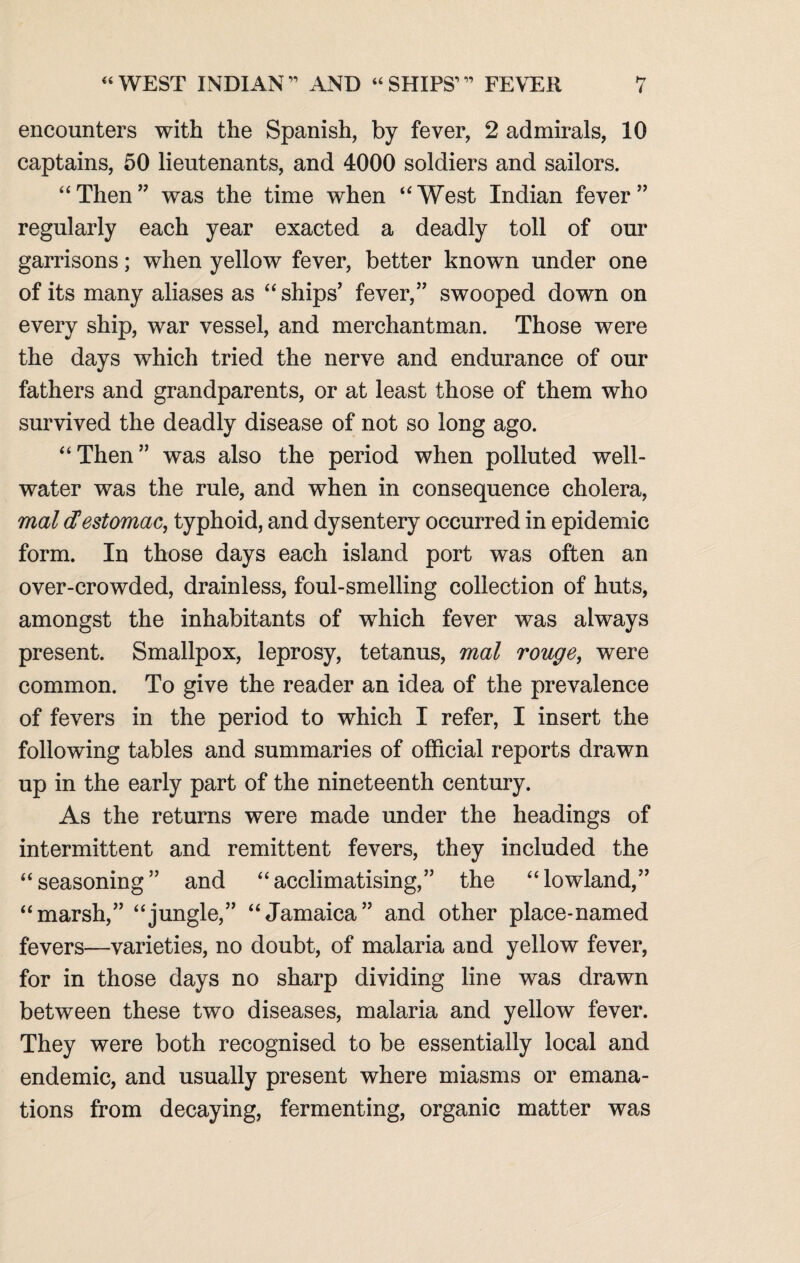 encounters with the Spanish, by fever, 2 admirals, 10 captains, 50 lieutenants, and 4000 soldiers and sailors. “Then” was the time when “West Indian fever” regularly each year exacted a deadly toll of our garrisons; when yellow fever, better known under one of its many aliases as “ships’ fever,” swooped down on every ship, war vessel, and merchantman. Those were the days which tried the nerve and endurance of our fathers and grandparents, or at least those of them who survived the deadly disease of not so long ago. “Then” was also the period when polluted well- water was the rule, and when in consequence cholera, mal cHestomac, typhoid, and dysentery occurred in epidemic form. In those days each island port was often an over-crowded, drainless, foul-smelling collection of huts, amongst the inhabitants of which fever was always present. Smallpox, leprosy, tetanus, mal rouge, were common. To give the reader an idea of the prevalence of fevers in the period to which I refer, I insert the following tables and summaries of official reports drawn up in the early part of the nineteenth century. As the returns were made under the headings of intermittent and remittent fevers, they included the “seasoning” and “acclimatising,” the “lowland,” “marsh,” “jungle,” “Jamaica” and other place-named fevers—varieties, no doubt, of malaria and yellow fever, for in those days no sharp dividing line was drawn between these two diseases, malaria and yellow fever. They were both recognised to be essentially local and endemic, and usually present where miasms or emana¬ tions from decaying, fermenting, organic matter was