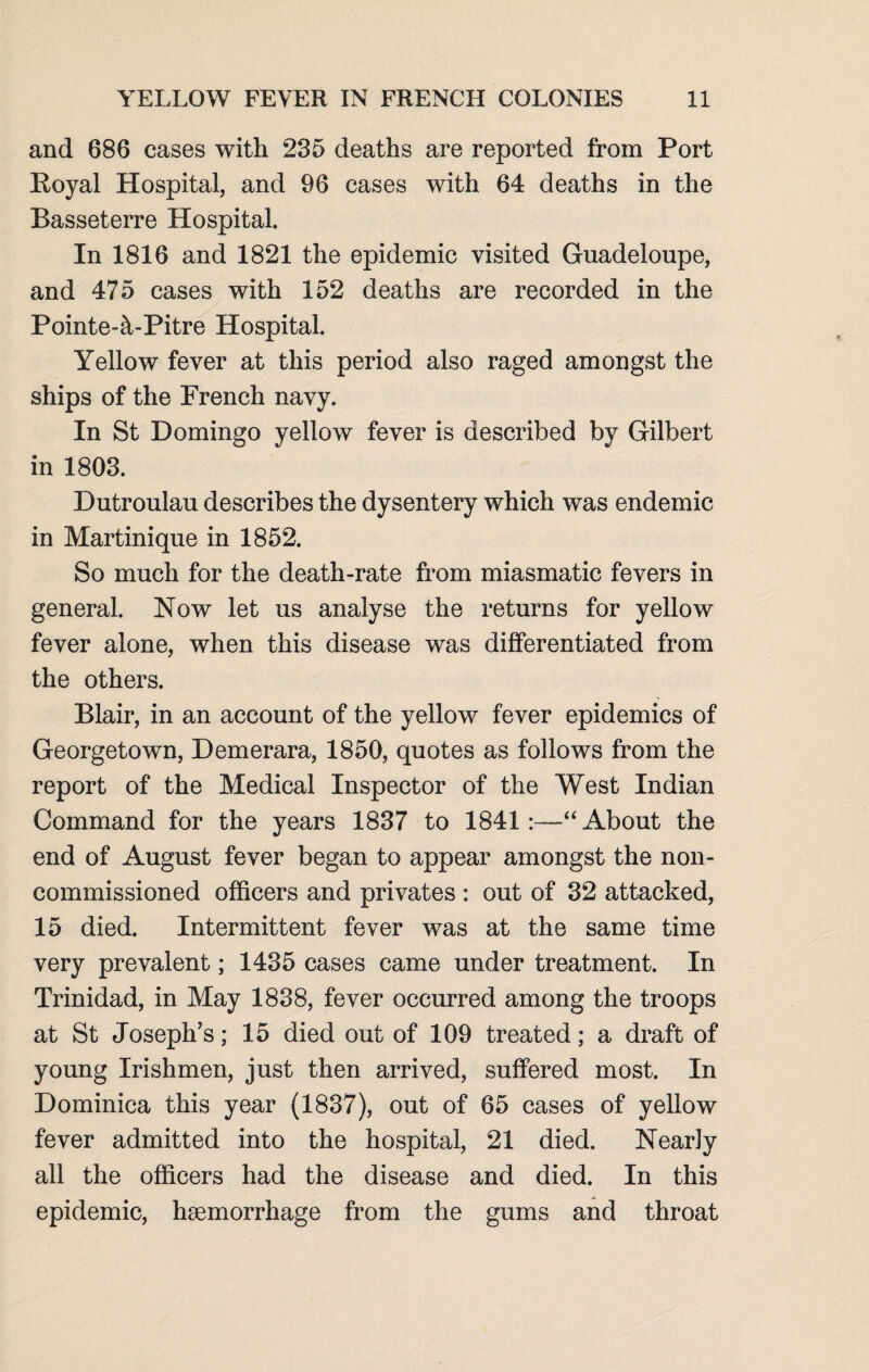 and 686 cases with 235 deaths are reported from Port Royal Hospital, and 96 cases with 64 deaths in the Basseterre Hospital. In 1816 and 1821 the epidemic visited Guadeloupe, and 47 5 cases with 152 deaths are recorded in the Pointe-£i-Pitre Hospital. Yellow fever at this period also raged amongst the ships of the French navy. In St Domingo yellow fever is described by Gilbert in 1803. Dutroulau describes the dysentery which was endemic in Martinique in 1852. So much for the death-rate from miasmatic fevers in general. Now let us analyse the returns for yellow fever alone, when this disease was differentiated from the others. Blair, in an account of the yellow fever epidemics of Georgetown, Demerara, 1850, quotes as follows from the report of the Medical Inspector of the West Indian Command for the years 1837 to 1841:—About the end of August fever began to appear amongst the non¬ commissioned officers and privates : out of 32 attacked, 15 died. Intermittent fever was at the same time very prevalent; 1435 cases came under treatment. In Trinidad, in May 1838, fever occurred among the troops at St Joseph’s; 15 died out of 109 treated; a draft of young Irishmen, just then arrived, suffered most. In Dominica this year (1837), out of 65 cases of yellow fever admitted into the hospital, 21 died. Nearly all the officers had the disease and died. In this epidemic, haemorrhage from the gums and throat