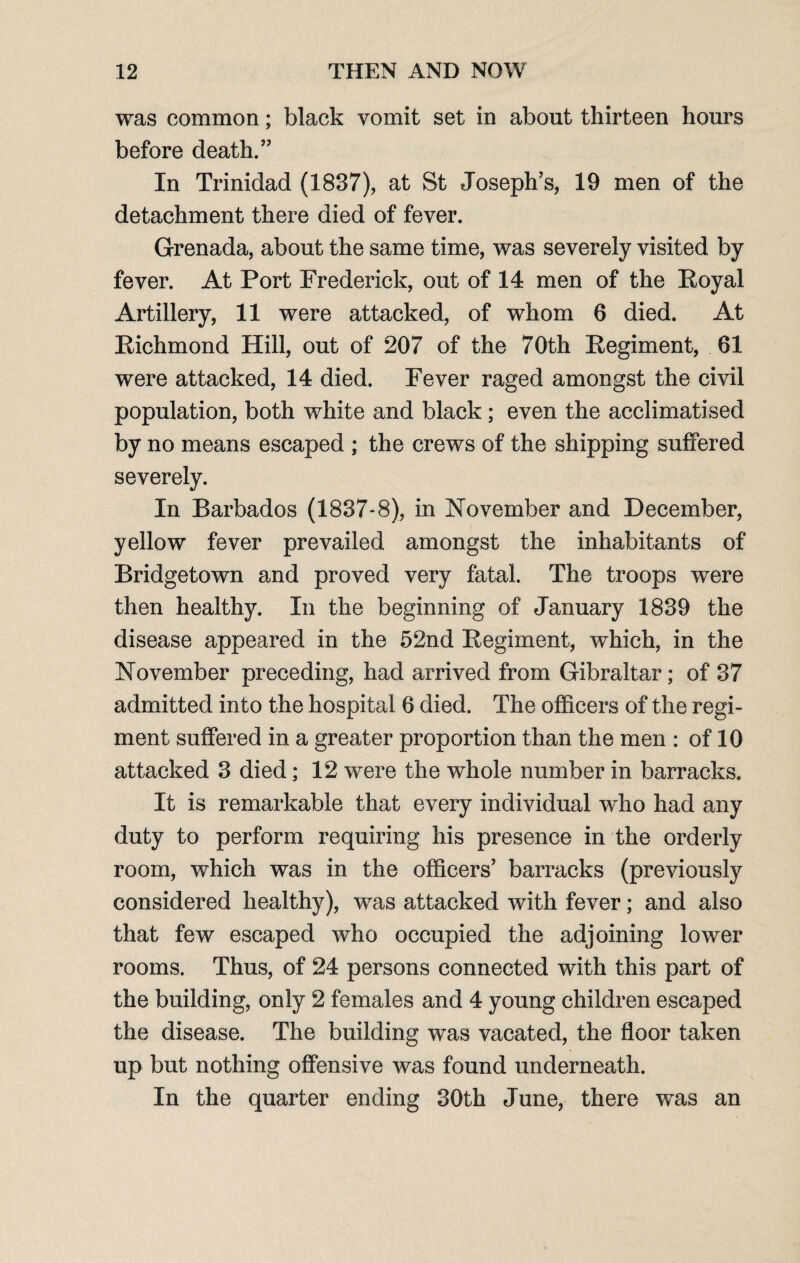 was common; black vomit set in about thirteen hours before death.” In Trinidad (1837), at St Joseph’s, 19 men of the detachment there died of fever. Grenada, about the same time, was severely visited by fever. At Port Frederick, out of 14 men of the Royal Artillery, 11 were attacked, of whom 6 died. At Richmond Hill, out of 207 of the 70th Regiment, 61 were attacked, 14 died. Fever raged amongst the civil population, both white and black; even the acclimatised by no means escaped ; the crews of the shipping suffered severely. In Barbados (1837-8), in November and December, yellow fever prevailed amongst the inhabitants of Bridgetown and proved very fatal. The troops were then healthy. In the beginning of January 1839 the disease appeared in the 52nd Regiment, which, in the November preceding, had arrived from Gibraltar; of 37 admitted into the hospital 6 died. The officers of the regi¬ ment suffered in a greater proportion than the men : of 10 attacked 3 died; 12 were the whole number in barracks. It is remarkable that every individual who had any duty to perform requiring his presence in the orderly room, which was in the officers’ barracks (previously considered healthy), was attacked with fever; and also that few escaped who occupied the adjoining lower rooms. Thus, of 24 persons connected with this part of the building, only 2 females and 4 young children escaped the disease. The building was vacated, the floor taken up but nothing offensive was found underneath. In the quarter ending 30th June, there was an