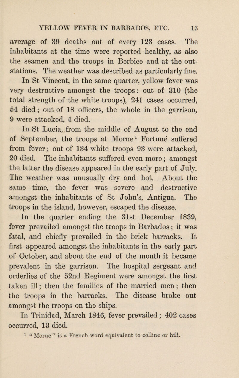 average of 39 deaths out of every 123 cases. The inhabitants at the time were reported healthy, as also the seamen and the troops in Berbice and at the out- stations. The weather was described as particularly fine. In St Vincent, in the same quarter, yellow fever was very destructive amongst the troops: out of 310 (the total strength of the white troops), 241 cases occurred, 54 died; out of 18 officers, the whole in the garrison, 9 were attacked, 4 died. In St Lucia, from the middle of August to the end of September, the troops at Morne1 Fortune suffered from fever; out of 134 white troops 93 were attacked, 20 died. The inhabitants suffered even more ; amongst the latter the disease appeared in the early part of July. The weather was unusually dry and hot. About the same time, the fever was severe and destructive amongst the inhabitants of St John’s, Antigua. The troops in the island, however, escaped the disease. In the quarter ending the 31st December 1839, fever prevailed amongst the troops in Barbados; it was fatal, and chiefly prevailed in the brick barracks. It first appeared amongst the inhabitants in the early part of October, and about the end of the month it became prevalent in the garrison. The hospital sergeant and orderlies of the 52nd Regiment were amongst the first taken ill; then the families of the married men; then the troops in the barracks. The disease broke out amongst the troops on the ships. In Trinidad, March 1846, fever prevailed; 402 cases occurred, 13 died. 1 “Morne” is a French word equivalent to colline or hill.