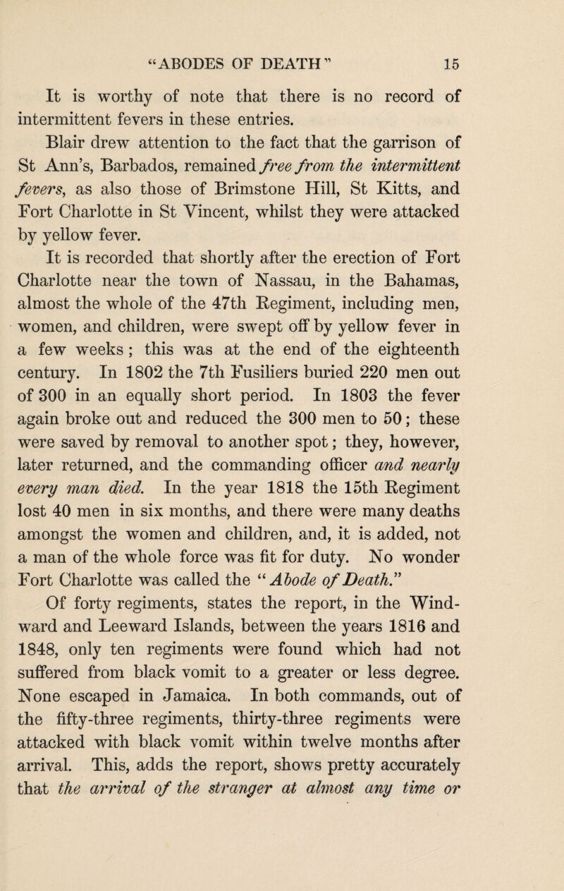 It is worthy of note that there is no record of intermittent fevers in these entries. Blair drew attention to the fact that the garrison of St Ann’s, Barbados, remained free from the intermittent fevers, as also those of Brimstone Hill, St Kitts, and Fort Charlotte in St Vincent, whilst they were attacked by yellow fever. It is recorded that shortly after the erection of Fort Charlotte near the town of Nassau, in the Bahamas, almost the whole of the 47th Regiment, including men, women, and children, were swept off by yellow fever in a few weeks ; this was at the end of the eighteenth century. In 1802 the 7th Fusiliers buried 220 men out of 300 in an equally short period. In 1803 the fever again broke out and reduced the 300 men to 50; these were saved by removal to another spot; they, however, later returned, and the commanding officer a?id nearly every man died. In the year 1818 the 15th Regiment lost 40 men in six months, and there were many deaths amongst the women and children, and, it is added, not a man of the whole force was fit for duty. No wonder Fort Charlotte was called the “Abode of Death.” Of forty regiments, states the report, in the Wind¬ ward and Leeward Islands, between the years 1816 and 1848, only ten regiments were found which had not suffered from black vomit to a greater or less degree. None escaped in Jamaica. In both commands, out of the fifty-three regiments, thirty-three regiments were attacked with black vomit within twelve months after arrival. This, adds the report, shows pretty accurately that the arrival of the stranger at almost any time or