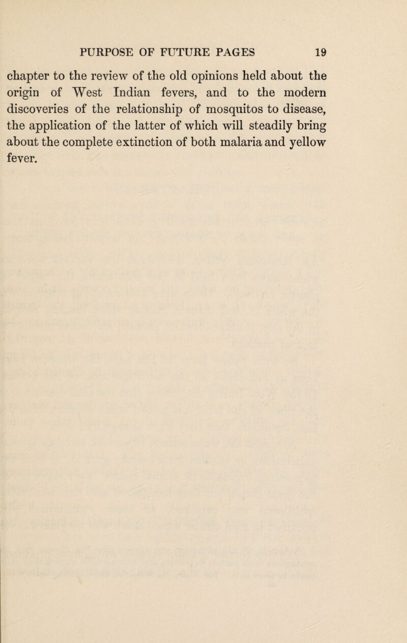 chapter to the review of the old opinions held about the origin of West Indian fevers, and to the modern discoveries of the relationship of mosquitos to disease, the application of the latter of which will steadily bring about the complete extinction of both malaria and yellow fever.