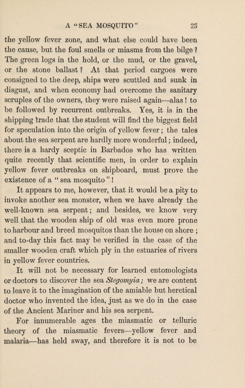 A “SEA MOSQUITO23 the yellow fever zone, and what else conld have been the cause, but the foul smells or miasms from the bilge ? The green logs in the hold, or the mud, or the gravel, or the stone ballast ? At that period cargoes were consigned to the deep, ships were scuttled and sunk in disgust, and when economy had overcome the sanitary scruples of the owners, they were raised again—alas ! to be followed by recurrent outbreaks. Yes, it is in the shipping trade that the student will find the biggest field for speculation into the origin of yellow fever; the tales about the sea serpent are hardly more wonderful; indeed, there is a hardy sceptic in Barbados who has written quite recently that scientific men, in order to explain yellow fever outbreaks on shipboard, must prove the existence of a “ sea mosquito ” ! It appears to me, however, that it would be a pity to invoke another sea monster, when we have already the well-known sea serpent; and besides, we know very well that the wooden ship of old was even more prone to harbour and breed mosquitos than the house on shore ; and to-day this fact may be verified in the case of the smaller wooden craft which ply in the estuaries of rivers in yellow fever countries. It will not be necessary for learned entomologists or doctors to discover the sea Stegomyia; we are content to leave it to the imagination of the amiable but heretical doctor who invented the idea, just as we do in the case of the Ancient Mariner and his sea serpent. For innumerable ages the miasmatic or telluric theory of the miasmatic fevers—yellow fever and malaria—has held sway, and therefore it is not to be