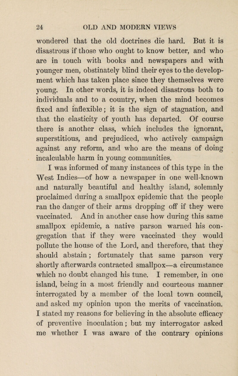 wondered that the old doctrines die hard. But it is disastrous if those who ought to know better, and who are in touch with books and newspapers and with younger men, obstinately blind their eyes to the develop¬ ment which has taken place since they themselves were young. In other words, it is indeed disastrous both to individuals and to a country, when the mind becomes fixed and inflexible; it is the sign of stagnation, and that the elasticity of youth has departed. Of course there is another class, which includes the ignorant, superstitious, and prejudiced, who actively campaign against any reform, and who are the means of doing incalculable harm in young communities. I was informed of many instances of this type in the West Indies—of how a newspaper in one well-known and naturally beautiful and healthy island, solemnly proclaimed during a smallpox epidemic that the people ran the danger of their arms dropping off if they were vaccinated. And in another case how during this same smallpox epidemic, a native parson warned his con¬ gregation that if they were vaccinated they would pollute the house of the Lord, and therefore, that they should abstain; fortunately that same parson very shortly afterwards contracted smallpox—a circumstance which no doubt changed his tune. I remember, in one island, being in a most friendly and courteous manner interrogated by a member of the local town council, and asked my opinion upon the merits of vaccination. I stated my reasons for believing in the absolute efficacy of preventive inoculation; but my interrogator asked me whether I was aware of the contrary opinions