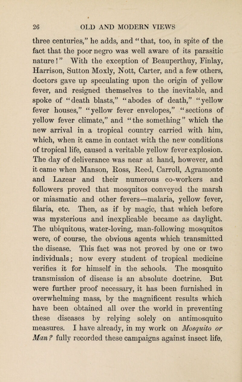 three centuries,” he adds, and “that, too, in spite of the fact that the poor negro was well aware of its parasitic nature ! ” With the exception of Beauperthuy, Finlay, Harrison, Sutton Moxly, Nott, Carter, and a few others, doctors gave up speculating upon the origin of yellow fever, and resigned themselves to the inevitable, and spoke of “death blasts,” “abodes of death,” “yellow fever houses,” “yellow fever envelopes,” “sections of yellow fever climate,” and “the something” which the new arrival in a tropical country carried with him, which, when it came in contact with the new conditions of tropical life, caused a veritable yellow fever explosion. The day of deliverance was near at hand, however, and it came when Manson, Boss, Beed, Carroll, Agramonte and Lazear and their numerous co-workers and followers proved that mosquitos conveyed the marsh or miasmatic and other fevers—malaria, yellow fever, filaria, etc. Then, as if by magic, that which before was mysterious and inexplicable became as daylight. The ubiquitous, water-loving, man-following mosquitos were, of course, the obvious agents which transmitted the disease. This fact was not proved by one or two individuals; now every student of tropical medicine verifies it for himself in the schools. The mosquito transmission of disease is an absolute doctrine. But were further proof necessary, it has been furnished in overwhelming mass, by the magnificent results which have been obtained all over the world in preventing these diseases by relying solely on antimosquito measures. I have already, in my work on Mosquito or Man ? fully recorded these campaigns against insect life,