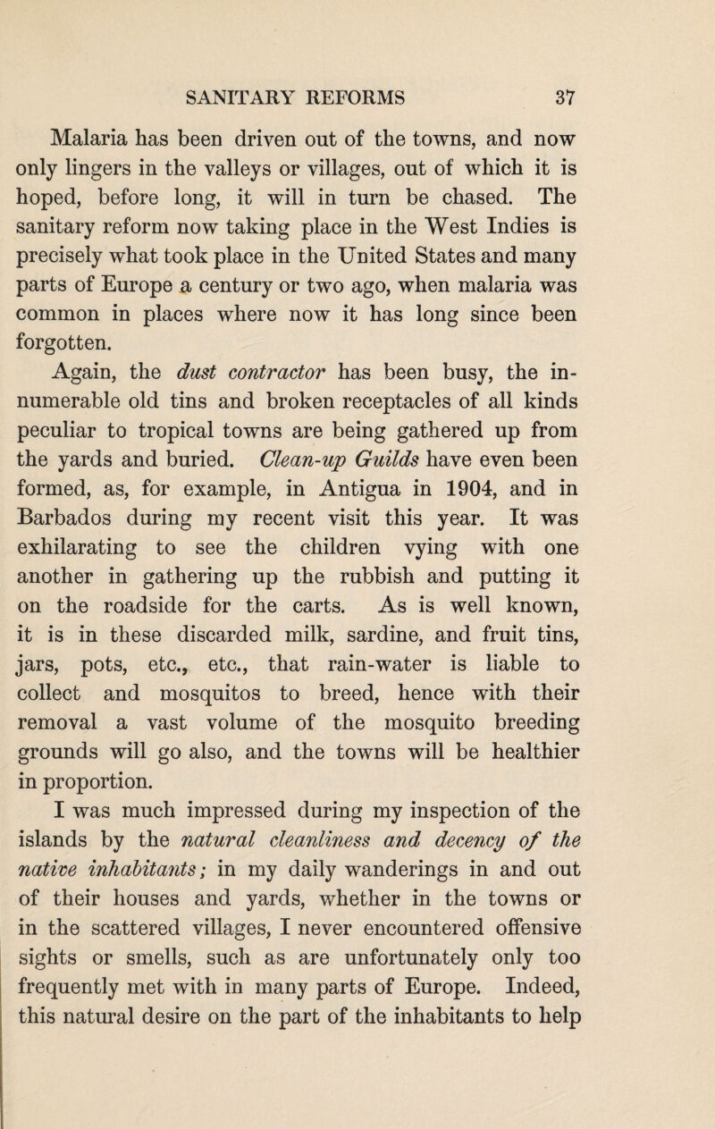 Malaria has been driven out of the towns, and now only lingers in the valleys or villages, out of which it is hoped, before long, it will in turn be chased. The sanitary reform now taking place in the West Indies is precisely what took place in the United States and many parts of Europe a century or two ago, when malaria was common in places where now it has long since been forgotten. Again, the dust contractor has been busy, the in¬ numerable old tins and broken receptacles of all kinds peculiar to tropical towns are being gathered up from the yards and buried. Clean-up Guilds have even been formed, as, for example, in Antigua in 1904, and in Barbados during my recent visit this year. It was exhilarating to see the children vying with one another in gathering up the rubbish and putting it on the roadside for the carts. As is well known, it is in these discarded milk, sardine, and fruit tins, jars, pots, etc., etc., that rain-water is liable to collect and mosquitos to breed, hence with their removal a vast volume of the mosquito breeding grounds will go also, and the towns will be healthier in proportion. I was much impressed during my inspection of the islands by the natural cleanliness and decency of the native inhabitants; in my daily wanderings in and out of their houses and yards, whether in the towns or in the scattered villages, I never encountered offensive sights or smells, such as are unfortunately only too frequently met with in many parts of Europe. Indeed, this natural desire on the part of the inhabitants to help