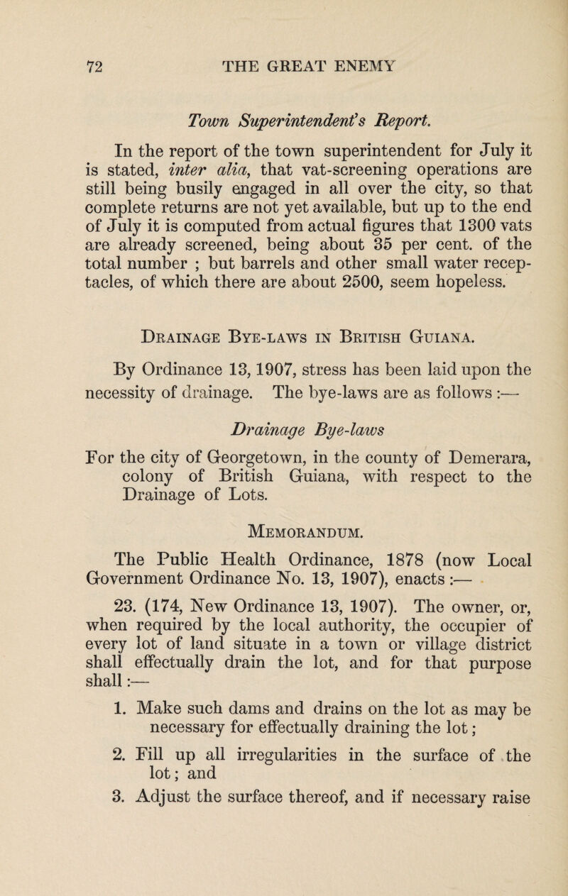 Town Superintendents Report. In the report of the town superintendent for July it is stated, inter alia, that vat-screening operations are still being busily engaged in all over the city, so that complete returns are not yet available, but up to the end of July it is computed from actual figures that 1300 vats are already screened, being about 35 per cent, of the total number ; but barrels and other small water recep¬ tacles, of which there are about 2500, seem hopeless. Drainage Bye-laws in British Guiana. By Ordinance 13,1907, stress has been laid upon the necessity of drainage. The bye-laws are as follows :— Drainage Bye-laws For the city of Georgetown, in the county of Demerara, colony of British Guiana, with respect to the Drainage of Lots. Memorandum. The Public Health Ordinance, 1878 (now Local Government Ordinance No. 13, 1907), enacts :— 23. (174, New Ordinance 13, 1907). The owner, or, when required by the local authority, the occupier of every lot of land situate in a town or village district shall effectually drain the lot, and for that purpose shall:— 1. Make such dams and drains on the lot as may be necessary for effectually draining the lot ; 2. Fill up all irregularities in the surface of the lot; and 3. Adjust the surface thereof, and if necessary raise