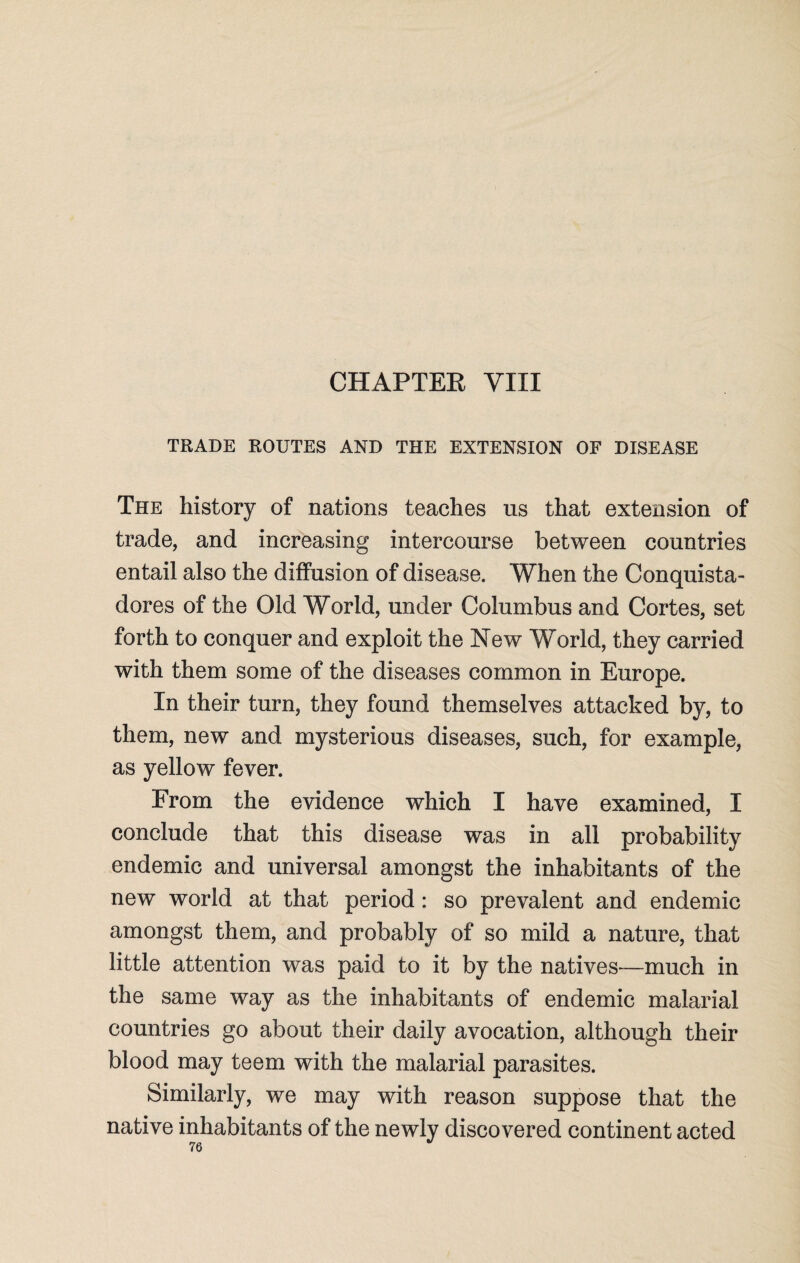 CHAPTEE VIII TRADE ROUTES AND THE EXTENSION OF DISEASE The history of nations teaches us that extension of trade, and increasing intercourse between countries entail also the diffusion of disease. When the Conquista- dores of the Old World, under Columbus and Cortes, set forth to conquer and exploit the New World, they carried with them some of the diseases common in Europe. In their turn, they found themselves attacked by, to them, new and mysterious diseases, such, for example, as yellow fever. From the evidence which I have examined, I conclude that this disease was in all probability endemic and universal amongst the inhabitants of the new world at that period: so prevalent and endemic amongst them, and probably of so mild a nature, that little attention was paid to it by the natives—much in the same way as the inhabitants of endemic malarial countries go about their daily avocation, although their blood may teem with the malarial parasites. Similarly, we may with reason suppose that the native inhabitants of the newly discovered continent acted