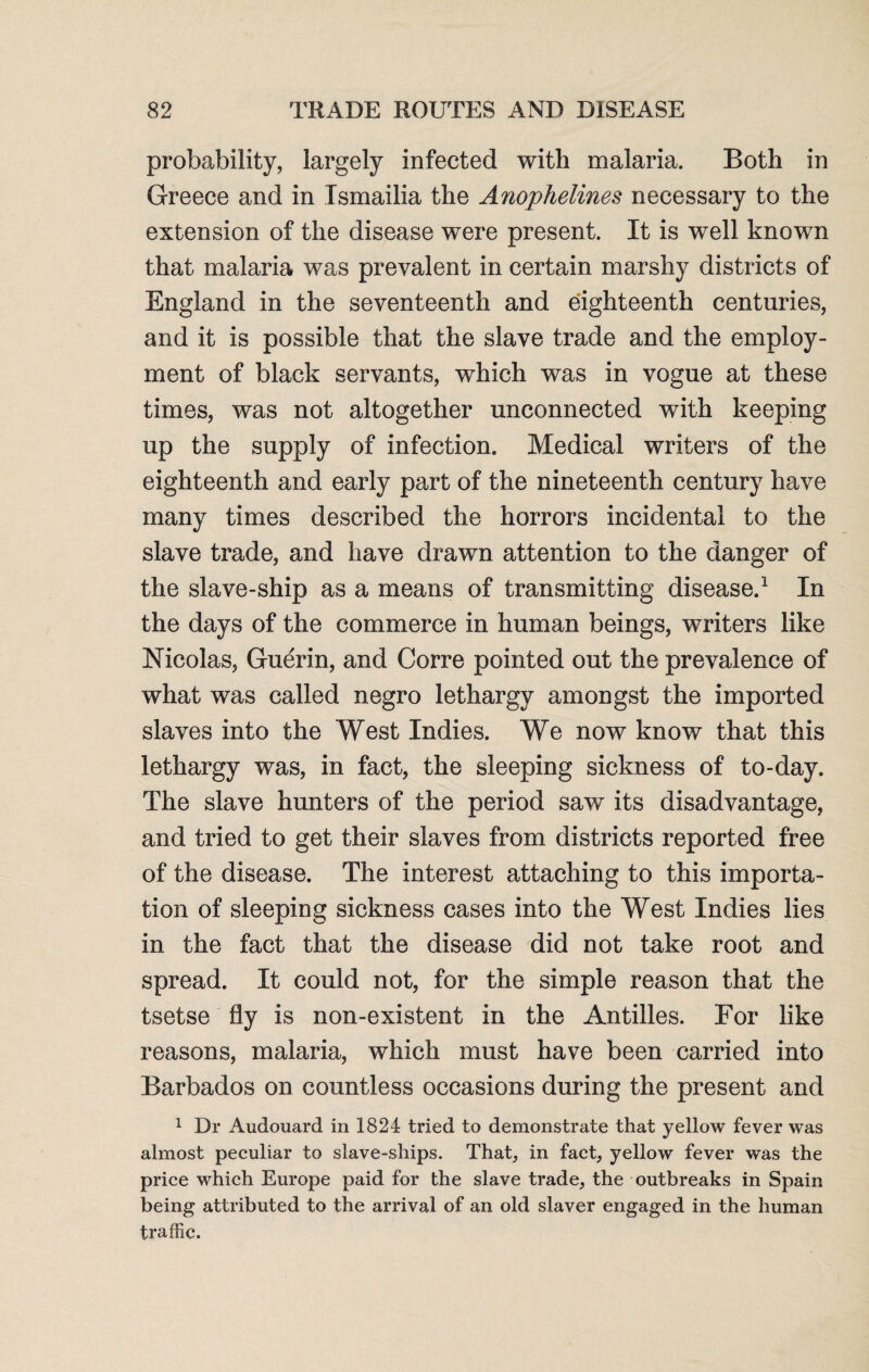 probability, largely infected with malaria. Both in Greece and in Tsmailia the Anophelines necessary to the extension of the disease were present. It is well known that malaria was prevalent in certain marshy districts of England in the seventeenth and eighteenth centuries, and it is possible that the slave trade and the employ¬ ment of black servants, which was in vogue at these times, was not altogether unconnected with keeping up the supply of infection. Medical writers of the eighteenth and early part of the nineteenth century have many times described the horrors incidental to the slave trade, and have drawn attention to the danger of the slave-ship as a means of transmitting disease.1 In the days of the commerce in human beings, writers like Nicolas, Guerin, and Corre pointed out the prevalence of what was called negro lethargy amongst the imported slaves into the West Indies. We now know that this lethargy was, in fact, the sleeping sickness of to-day. The slave hunters of the period saw its disadvantage, and tried to get their slaves from districts reported free of the disease. The interest attaching to this importa¬ tion of sleeping sickness cases into the West Indies lies in the fact that the disease did not take root and spread. It could not, for the simple reason that the tsetse fly is non-existent in the Antilles. For like reasons, malaria, which must have been carried into Barbados on countless occasions during the present and 1 Dr Audouard in 1824 tried to demonstrate that yellow fever was almost peculiar to slave-ships. That, in fact, yellow fever was the price which Europe paid for the slave trade, the outbreaks in Spain being attributed to the arrival of an old slaver engaged in the human traffic.