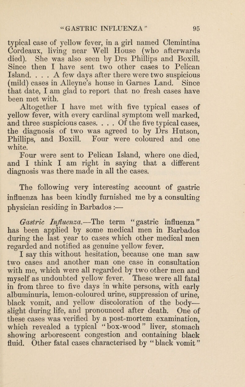 typical case of yellow fever, in a girl named Clemintina Cordeaux, living near Well House (who afterwards died). She was also seen by Drs Phillips and Boxill. Since then I have sent two other cases to Pelican Island. ... A few days after there were two suspicious (mild) cases in Alleyne’s house in Games Land. Since that date, I am glad to report that no fresh cases have been met with. Altogether I have met with five typical cases of yellow fever, with every cardinal symptom well marked, and three suspicious cases. ... Of the five typical cases, the diagnosis of two was agreed to by Drs Hutson, Phillips, and Boxill. Four were coloured and one white. Four were sent to Pelican Island, where one died, and I think I am right in saying that a different diagnosis was there made in all the cases. The following very interesting account of gastric influenza has been kindly furnished me by a consulting physician residing in Barbados :— Gastric Influenza.—The term “gastric influenza” has been applied by some medical men in Barbados during the last year to cases which other medical men regarded and notified as genuine yellow fever. I say this without hesitation, because one man saw two cases and another man one case in consultation with me, which were all regarded by two other men and myself as undoubted yellow fever. These were all fatal in from three to five days in white persons, with early albuminuria, lemon-coloured urine, suppression of urine, black vomit, and yellow discoloration of the body^— slight during life, and pronounced after death. One of these cases was verified by a post-mortem examination, which revealed a typical “box-wood” liver, stomach showing arborescent congestion and containing black fluid. Other fatal cases characterised by “black vomit”