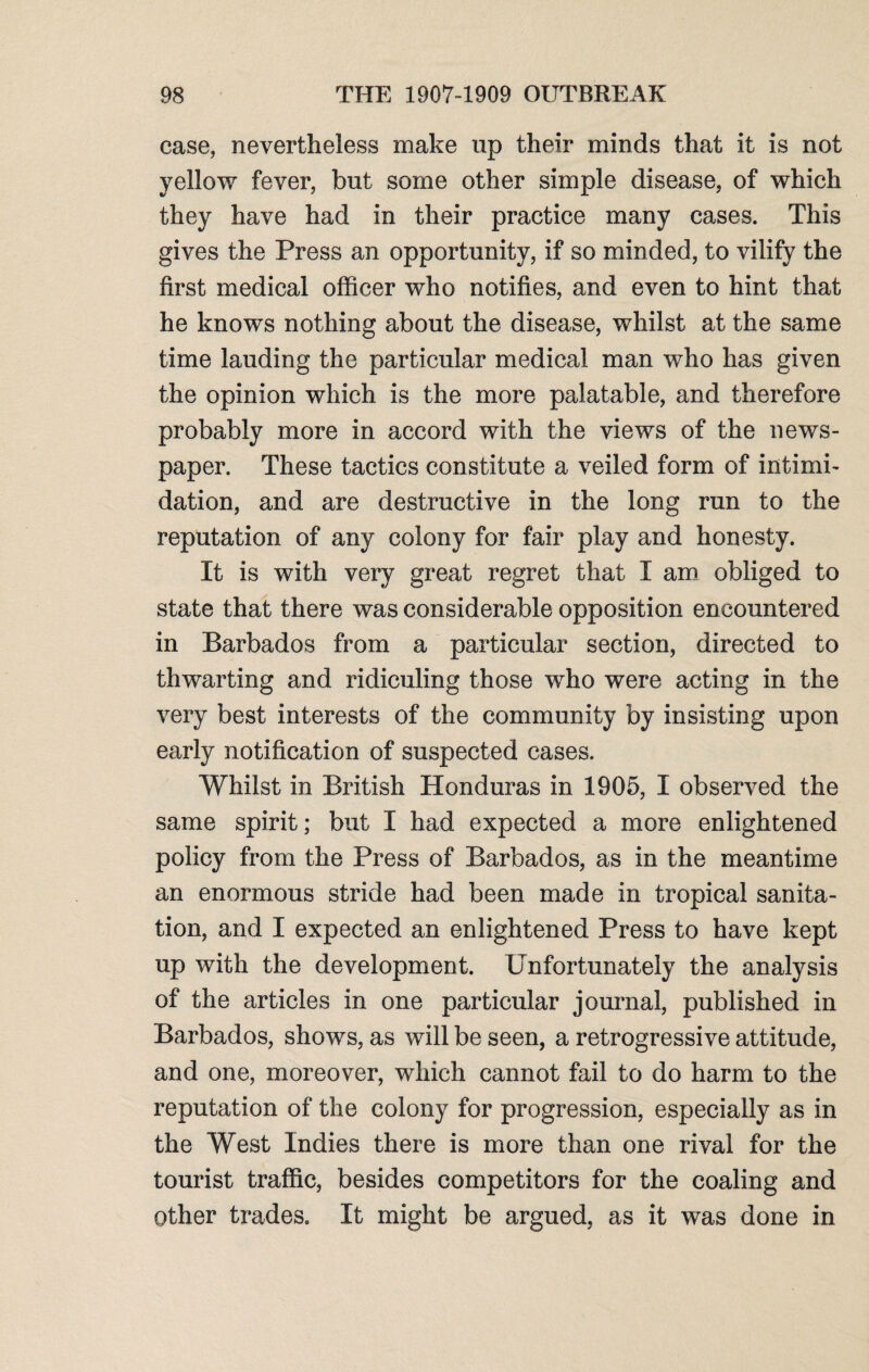 case, nevertheless make up their minds that it is not yellow fever, but some other simple disease, of which they have had in their practice many cases. This gives the Press an opportunity, if so minded, to vilify the first medical officer who notifies, and even to hint that he knows nothing about the disease, whilst at the same time lauding the particular medical man who has given the opinion which is the more palatable, and therefore probably more in accord with the views of the news¬ paper. These tactics constitute a veiled form of intimi¬ dation, and are destructive in the long run to the reputation of any colony for fair play and honesty. It is with very great regret that I am obliged to state that there was considerable opposition encountered in Barbados from a particular section, directed to thwarting and ridiculing those who were acting in the very best interests of the community by insisting upon early notification of suspected cases. Whilst in British Honduras in 1905, I observed the same spirit; but I had expected a more enlightened policy from the Press of Barbados, as in the meantime an enormous stride had been made in tropical sanita¬ tion, and I expected an enlightened Press to have kept up with the development. Unfortunately the analysis of the articles in one particular journal, published in Barbados, shows, as will be seen, a retrogressive attitude, and one, moreover, which cannot fail to do harm to the reputation of the colony for progression, especially as in the West Indies there is more than one rival for the tourist traffic, besides competitors for the coaling and other trades. It might be argued, as it was done in